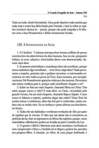 O Grande Evangelho de João – Volume VIII
                                                                       255

Tudo em tudo, desde Eternidades. Deus pode dissolver toda matéria que
nada mais é senão Sua Idéia fixada pela Vontade, e fazê-la voltar ao espí-
rito imutável; destruí-la, – jamais, porque não pode aniquilar a Si Mes-
mo nem a Seus Pensamentos e Idéias eternamente lúcidas.



    129. A IMORTALIDADE DA ALMA

     1. (O Senhor): “Criaturas introspectivas tiveram milhões de provas
convincentes da sobrevivência da alma humana, boa ou má, porquanto
tinham, às vezes, relações e intercâmbio direto com desencarnados, du-
rante anos afora.
     2. Se pessoas materialistas e mundanas nisto não acreditam, porque
nunca assistiram algo semelhante, – teria Deus culpa disto? Nada procu-
raram a respeito, portanto não o podiam encontrar; os interessados en-
contram-no entre todos os povos da Terra. Esses romanos, por exemplo,
contaram-Me Pessoalmente aparições vistas por eles mesmos. Porventura
não seriam verídicas para ti, porque nada semelhante chegaste a ver?
     3. Existe na Ásia um vasto Imperio, chamado Sihna ou China. Não
existe porque nunca o viste?! E mais além, no Oeste, circundado pelo
grande Oceano, há um outro Império, chamado Ihipon (Japão). Como
nunca te falaram a respeito, poderias alegar não existir? Nesta Terra há
muitos reinos e continentes, além dos três por ti conhecidos, muito em-
bora não os tenhas visto. Eu os conheço e posso afirmar sua descoberta,
no futuro.
     4. Todos eles são habitados e receberam revelações do Alto por parte
de espíritos que lá viveram. É claro que tais almas não se encontrem na
perfeição da luz vital, ao ingressarem no Reino dos espíritos, porque, como
materialistas, dificilmente podem ser levadas ao justo Caminho da Luz.
     5. O quanto é difícil e laborioso uma alma mundana e inclinada ao
ócio compreender o Bem e a Verdade até se dispor a praticá-los, percebes
nos próprios filhos. A situação, no Além, de uma psique desleixada, é
 