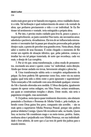 Jakob Lorber
256

muito mais grave por se ter baseado em enganos, erros e maldades duran-
te a vida. Tal inclinação é qual endurecimento do amor e da vontade da
alma, que perfazem precisamente a vida e o ser individual. Se Eu lhe
tirasse tal sentimento e vontade, teria extinguido a própria alma.
      6. Por isto, é preciso muito cuidado para leva-lá, pouco a pouco, e
imperceptivelmente, ao justo caminho! Para tanto, são necessários amor,
sabedoria e paciência, elevadíssimos. Ela tem de ser influenciada externa-
mente e é necessário fazê-la passar por situações provocadas pelo próprio
desejo e ação, a ponto de perceber seus grandes erros. Nesta altura, deseja
saber o motivo de seus fracassos. É então chegado o momento de lhe
enviar um espírito de situação idêntica, que, pelas palestras, começa a
irradiar luz em tal psique transviada, de sorte que reconheça, cada vez
mais, o desejo de Luz completa.
      7. Por aí vês que, nessa transformação, a alma muda de pensamen-
tos, encetando seu amor e querer, como “eu” individual, outra direção.
Ainda que tivesse andado em trevas, brevemente atingirá a plena luz.
      8. Uma transformação súbita seria o completo aniquilamento da
psique. Eu bem poderia Me apresentar como Sou, entre vós ou outros
pagãos; qual teria sido o efeito entre o povo ignorante e supersticioso?
Teria começado a Me confundir com uma divindade qualquer, veneran-
do-Me e fazendo oferendas sem medida. E Meus discípulos, igualmente
capazes de operar certos milagres, em Meu Nome, seriam semideuses,
aos quais se construiriam templos e altares. Deste modo, não seria o
paganismo revogado, mas aumentado.
      9. Os judeus, nesta época quase totalmente descrentes, não obstante
possuindo a Escritura e Promessa de Minha Vinda e, pela tradição, sa-
bendo como Deus guiou Seu povo, conquanto não acredite, – são os
mais aptos a suportarem Minha Presença Pessoal, porque não podem
praticar idolatria Comigo. Quem Me reconhecer sabe, no fundo, Quem
Sou; os incréus Me consideram mago e os meio-termo, profeta. Assim,
nenhuma alma é prejudicada com Minha Presença, em sua individuali-
dade e livre arbítrio, de sorte que a Luz tem de partir dos judeus para o
mundo inteiro.
 