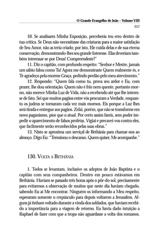 O Grande Evangelho de João – Volume VIII
                                                                       257

      10. Se analisares Minha Exposição, perceberás teu erro dentro de
tua crítica. Se Deus não necessitasse das criaturas para a maior satisfação
de Seu Amor, não as teria criado; por isto, Ele cuida delas e de sua eterna
conservação, demonstrando-lhes seu grande Interesse. Elas deveriam tam-
bém interessar-se por Deus! Compreendeste?”
      11. Diz o capitão, com profundo respeito: “Senhor e Mestre, jamais
um sábio falou como Tu! Agora me demonstraste Quem realmente és, e
Te agradeço pela enorme Graça, pedindo perdão pelo meu atrevimento.”
      12. Respondo: “Quem fala como tu, prova seu ardor e Eu, com
prazer, lhe dou orientação. Quem não é frio nem quente, portanto mor-
no, não merece Minha Luz de Vida, não a recebendo até que lhe interes-
se de fato. Sei que muitos pagãos entre vós procuram a Verdade, enquan-
to os judeus se tornaram cada vez mais mornos. Eis porque a Luz lhes
será tirada e entregue aos pagãos. Zelai, porém, que não se transforme em
novo paganismo, pior que o atual. Por certo assim fareis, sem poder im-
pedir o aparecimento de falsos profetas. Vigiai e precavei-vos contra eles,
que facilmente serão reconhecidos pelas suas obras.”
      13. Nisto se aproxima um serviçal de Bethânia para chamar-nos ao
almoço. Digo Eu: “Terminou o descanso. Quem quiser, Me acompanhe.”



    130. VOLTA A BETHÂNIA

     1. Todos se levantam, inclusive os adeptos de João Baptista e o
capitão com seus companheiros. Dentro em pouco estávamos em
Bethânia. Haviam se passado três horas após o pôr-do-sol, precisamente
para evitarmos a observação de muitos que neste dia haviam chegado,
sabendo Eu aí Me encontrar. Ninguém os informando a Meu respeito,
esperaram somente o crepúsculo para depois voltarem a Jerusalém. Al-
guns já tinham voltado durante a vinda dos soldados, que haviam recebi-
do a importância para a viagem de retorno. Eu havia dado intuição a
Raphael de fazer com que a tropa não aguardasse a volta dos romanos.
 