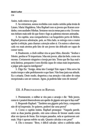 Jakob Lorber
258

Assim, tudo estava em paz.
     2. Ao entrarmos, somos recebidos com muito carinho pelas irmãs de
Lázaro, Maria Magdalena, Meu Raphael com os jovens que ficaram acor-
dados, com saudades Minhas. Sentamo-nos às mesas para a ceia. Os roma-
nos tinham mais sede do que fome e logo as palestras estavam animadas.
     3. Ao capitão, seus companheiros e ao hospedeiro perto de Belém,
Raphael provoca admiração, pois, ao Meu lado, se entrega com o maior
apetite à refeição, para chamar a atenção sobre si. Os outros o observam,
cada vez mais atentos pelo fato de um jovem tão delicado ser capaz de
comer tanto.
     4. Finalmente, o chefe militar vira-se para Mim, dizendo: “Senhor e
Mestre, perdoa se Te importuno. Mas este jovem, aliás tão belo, come em
excesso. Certamente ninguém o inveja por isto. Temo que lhe faça mal e
seria lástima, porquanto é sem dúvida capaz de coisas mais importantes,
a julgar pelo aspecto inteligente!”
     5. Digo Eu: “Amigo, deixa isto Comigo! Este rapaz é Meu servo há
muito tempo e sabe perfeitamente o que fazer. Não fosse justa sua atitude,
Eu o avisaria. Deste modo, despertou a tua atenção e irás saber de coisas
excepcionais a um ser comum. Agora, já poderás falar com ele mesmo!”



      131. A PERSONALIDADE DE RAPHAEL

     1. Prontamente, o militar se vira para o arcanjo e diz: “Belo jovem,
como te é possível desenvolveres um apetite de gigante sem que te faça mal?”
     2. Responde Raphael: “Também sou gigante pela força, conquanto
não dê tal impressão. Se quiseres, poderei dar uma prova!”
     3. Como o capitão insista, Raphael prossegue: “Naquela parede,
entre as duas janelas grandes, está uma coluna de bronze usada como
altar em épocas de festas. Em tempos passados, nela se queimavam ani-
mais. Hoje é apenas enfeite na sala. Quanto calculas o seu peso?”
     4. Diz o romano: “Bem, é difícil calcular; talvez o anfitrião saiba
 
