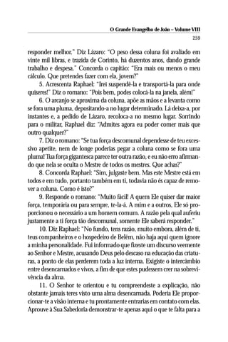 O Grande Evangelho de João – Volume VIII
                                                                       259

responder melhor.” Diz Lázaro: “O peso dessa coluna foi avaliado em
vinte mil libras, e trazida de Corinto, há duzentos anos, dando grande
trabalho e despesa.” Concorda o capitão: “Era mais ou menos o meu
cálculo. Que pretendes fazer com ela, jovem?”
      5. Acrescenta Raphael: “Irei suspendê-la e transportá-la para onde
quiseres!” Diz o romano: “Pois bem, podes colocá-la na janela, além!”
      6. O arcanjo se aproxima da coluna, apõe as mãos e a levanta como
se fora uma pluma, depositando-a no lugar determinado. Lá deixa-a, por
instantes e, a pedido de Lázaro, recoloca-a no mesmo lugar. Sorrindo
para o militar, Raphael diz: “Admites agora eu poder comer mais que
outro qualquer?”
      7. Diz o romano: “Se tua força descomunal dependesse de teu exces-
sivo apetite, nem de longe poderias pegar a coluna como se fora uma
pluma! Tua força gigantesca parece ter outra razão, e eu não erro afirman-
do que nela se oculta o Mestre de todos os mestres. Que achas?”
      8. Concorda Raphael: “Sim, julgaste bem. Mas este Mestre está em
todos e em tudo, portanto também em ti, todavia não és capaz de remo-
ver a coluna. Como é isto?”
      9. Responde o romano: “Muito fácil! A quem Ele quiser dar maior
força, temporária ou para sempre, te-la-á. A mim e a outros, Ele só pro-
porcionou o necessário a um homem comum. A razão pela qual auferiu
justamente a ti força tão descomunal, somente Ele saberá responder.”
      10. Diz Raphael: “No fundo, tens razão, muito embora, além de ti,
teus companheiros e o hospedeiro de Belém, não haja aqui quem ignore
a minha personalidade. Fui informado que fizeste um discurso veemente
ao Senhor e Mestre, acusando Deus pelo descaso na educação das criatu-
ras, a ponto de elas perderem toda a luz interna. Exigiste o intercâmbio
entre desencarnados e vivos, a fim de que estes pudessem crer na sobrevi-
vência da alma.
      11. O Senhor te orientou e tu compreendeste a explicação, não
obstante jamais teres visto uma alma desencarnada. Poderia Ele propor-
cionar-te a visão interna e tu prontamente entrarias em contato com elas.
Aprouve à Sua Sabedoria demonstrar-te apenas aqui o que te falta para a
 