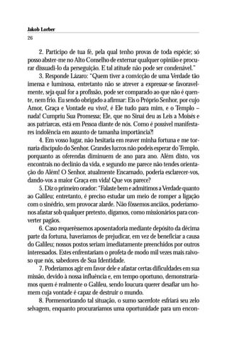 Jakob Lorber
26

      2. Participo de tua fé, pela qual tenho provas de toda espécie; só
posso abster-me no Alto Conselho de externar qualquer opinião e procu-
rar dissuadi-lo da perseguição. E tal atitude não pode ser condenável.”
      3. Responde Lázaro: “Quem tiver a convicção de uma Verdade tão
imensa e luminosa, entretanto não se atrever a expressar-se favoravel-
mente, seja qual for a profissão, pode ser comparado ao que não é quen-
te, nem frio. Eu sendo obrigado a afirmar: Eis o Próprio Senhor, por cujo
Amor, Graça e Vontade eu vivo!, é Ele tudo para mim, e o Templo –
nada! Cumpriu Sua Promessa; Ele, que no Sinai deu as Leis a Moisés e
aos patriarcas, está em Pessoa diante de nós. Como é possível manifesta-
res indolência em assunto de tamanha importância?!
      4. Em vosso lugar, não hesitaria em reaver minha fortuna e me tor-
naria discípulo do Senhor. Grandes lucros não podeis esperar do Templo,
porquanto as oferendas diminuem de ano para ano. Além disto, vos
encontrais no declínio da vida, e segundo me parece não tendes orienta-
ção do Além! O Senhor, atualmente Encarnado, poderia esclarecer-vos,
dando-vos a maior Graça em vida! Que vos parece?
      5. Diz o primeiro orador: “Falaste bem e admitimos a Verdade quanto
ao Galileu; entretanto, é preciso estudar um meio de romper a ligação
com o sinédrio, sem provocar alarde. Não fôssemos anciãos, poderíamo-
nos afastar sob qualquer pretexto, digamos, como missionários para con-
verter pagãos.
      6. Caso requerêssemos aposentadoria mediante depósito da décima
parte da fortuna, haveríamos de prejudicar, em vez de beneficiar a causa
do Galileu; nossos postos seriam imediatamente preenchidos por outros
interessados. Estes enfrentariam o profeta de modo mil vezes mais raivo-
so que nós, sabedores de Sua Identidade.
      7. Poderíamos agir em favor dele e afastar certas dificuldades em sua
missão, devido à nossa influência e, em tempo oportuno, demonstraría-
mos quem é realmente o Galileu, sendo loucura querer desafiar um ho-
mem cuja vontade é capaz de destruir o mundo.
      8. Pormenorizando tal situação, o sumo sacerdote esfriará seu zelo
selvagem, enquanto procuraríamos uma oportunidade para um encon-
 