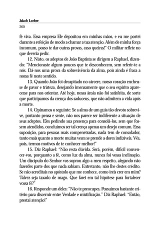Jakob Lorber
260

fé viva. Essa empresa Ele depositou em minhas mãos, e eu me portei
durante a refeição de modo a chamar a tua atenção. Além de minha força
incomum, posso te dar outras provas, caso queiras!” O militar reflete no
que deveria pedir.
     12. Nisto, os adeptos de João Baptista se dirigem a Raphael, dizen-
do: “Mencionaste alguns poucos que te desconhecem, sem referir-te a
nós. Dá-nos uma prova da sobrevivência da alma, pois ainda é fraca a
nossa fé neste sentido.
     13. Quando João foi decapitado no cárcere, nosso coração encheu-
se de pavor e tristeza, desejando imensamente que o seu espírito apare-
cesse para nos orientar. Até hoje, nossa ânsia não foi satisfeita, de sorte
que participamos da crença dos saduceus, que não admitem a vida após
a morte.
     14. Opinamos o seguinte: Se a alma de um guia tão devoto sobrevi-
ve, portanto pensa e sente, não nos parece ser indiferente a situação de
seus adeptos. Eles pedindo sua presença para consolá-los, sem que fos-
sem atendidos, concluímos ser tal crença apenas um desejo comum. Essa
suposição, para pessoas mais compenetradas, nada tem de consolador,
tanto mais quanto a morte muitas vezes se prende a dores indizíveis. Vês,
pois, termos motivos de te conhecer melhor!”
     15. Diz Raphael: “Não resta dúvida. Será, porém, difícil conven-
cer-vos, porquanto a fé, como luz da alma, nunca foi vossa inclinação.
Um discípulo do Senhor vos soprou algo a meu respeito, alegando não
fazerdes parte dos que nada sabiam. Entretanto, não lhe destes crédito.
Se não acreditais no apóstolo que me conhece, como ireis crer em mim?
Talvez seja taxado de mago. Que farei em tal hipótese para fortalecer
vossa fé?”
     16. Responde um deles: “Não te preocupes. Possuímos bastante cri-
tério para discernir entre Verdade e mistificação.” Diz Raphael: “Então,
prestai atenção!”
 
