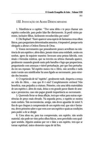 O Grande Evangelho de João – Volume VIII
                                                                        261

     132. INVOCAÇÃO DE ALMAS DESENCARNADAS

      1. Manifesta-se o capitão: “Tive uma idéia e te peço chamar um
espírito conhecido, para poder falar-lhe diretamente. Já perdi vários pa-
rentes, inclusive filhos, facilmente reconhecidos por mim!”
      2. Diz Raphael: “Fazer aparecer uma espécie de fantasma a teus olhos
físicos, para perguntares determinados assuntos, é impossível, porque seria
obrigado a alterar a Ordem Eterna de Deus.
      3. Vossos necromantes que pessoalmente pouco acreditam na exis-
tência de um espírito e, além disto, jamais viram uma entidade, senão em
sonhos, agem da seguinte maneira: Invocam uma pessoa falecida, com
sinais e fórmulas místicas, que na terceira ou sétima chamada aparece,
geralmente causando grande susto pelo barulho e fogo que proporciona,
perguntando com ameaças e visível perturbação, por que fora perturba-
da em seu repouso. Tal espírito nunca viu o Além, não acredita e nada
mais é senão um mistificador há anos ligado ao necromante, para extor-
são dos incautos.
      4. O espetáculo de tal “espírito”, geralmente rude, desperta a crença
na vida do Além, – mas que fé é esta? Completamente errônea! Não
beneficia, mas prejudica a criatura. Primeiro, cria uma idéia materialista
de um espírito e, além do mais, deixa-o em grande pavor diante de ame-
aças e prenúncios, caso não pague grande importância ao necromante.
      5. Querendo livrar-se dessa aflição, terá que voltar para outras expe-
riências de preço mais elevado. Na segunda prova, o espírito se mostra
mais cordato. Tais necromâncias, amigo, não deves aguardar de mim! A
fim de que chegues à compreensão de um espírito real, que não é fantas-
ma, deves primeiro saber o que vem a ser um espírito e quais as condições
para poder a ele se dirigir.
      6. Uma alma ou, para tua compreensão, um espírito, não sendo
material, não pode ser visto pelos olhos físicos, nem percebido com qual-
quer sentido. Alguém ansioso por ver e falar a um espírito, terá que se
tornar espiritual, único elemento capaz de tal fim.
 
