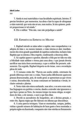 Jakob Lorber
262

      7. Ainda és mui materialista e tuas faculdades espirituais, latentes. É
preciso fortalecer, por momentos, tua alma e fazê-la capaz de ultrapassar
a visão material, que verás não só um, mas muitos. Se isto quiseres, pode-
rei proporcionar-te tal estado.”
      8. Diz o militar: “Pois não, caso não prejudique a saúde!”



      133. EXPERIÊNCIAS ESPÍRITAS DO MILITAR

      1. Raphael estende as mãos sobre o capitão, seus companheiros e os
adeptos de João e, no mesmo instante, a visão interna se abre; imediata-
mente eles vêem grande quantidade de espíritos conhecidos, inclusive João
Baptista que os orienta a Meu respeito, condenando a descrença deles.
      2. Ao capitão aparece o genitor, dizendo-o feliz por ter tido em vida
a felicidade mais sublime e eterna para uma alma, e que jamais deveria
sacrificar essa única bem-aventurança, o que o militar lhe promete, sole-
nemente. Em seguida, Raphael desperta-os do êxtase, com a recordação
plena de tudo.
      3. O romano então diz: “Parecia um sonho nítido, entretanto há
grande diferença entre este e a visão. Num sonho dificilmente aparecem
pessoas desencarnadas, pois, de modo geral, se apresentam as que vivem
e outras, desconhecidas. As zonas costumam ser fantásticas e irreais, in-
clusive animais e plantas.
      4. Nesta visão não estava sonhando, mas ativo, e os seres eram reais.
Sua linguagem era perfeita e concisa, dando a entender não ignorarem o
que faço e penso na Terra. Ao mesmo tempo via meus colegas, os segui-
dores de João, a ele mesmo, e ouvi o que lhes disse.
      5. Percebi os ascendentes do hospedeiro, até a décima geração, e
entre eles, figuras régias que lhe falavam em idioma que desconheço.
      6. A zona parecia terráquea. Viam-se montanhas, campos, jardins,
vinhas e grande número de habitações de bom gosto e bem montadas; a
própria região era iluminada, conquanto não visse estrelas no firmamento
 
