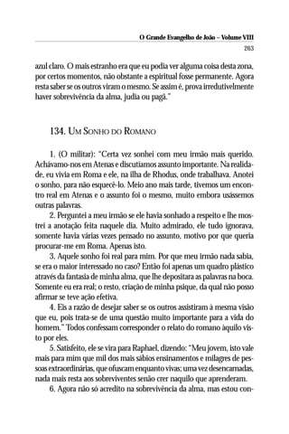 O Grande Evangelho de João – Volume VIII
                                                                        263

azul claro. O mais estranho era que eu podia ver alguma coisa desta zona,
por certos momentos, não obstante a espiritual fosse permanente. Agora
resta saber se os outros viram o mesmo. Se assim é, prova irredutivelmente
haver sobrevivência da alma, judia ou pagã.”



     134. UM SONHO DO ROMANO

     1. (O militar): “Certa vez sonhei com meu irmão mais querido.
Achávamo-nos em Atenas e discutíamos assunto importante. Na realida-
de, eu vivia em Roma e ele, na ilha de Rhodus, onde trabalhava. Anotei
o sonho, para não esquecê-lo. Meio ano mais tarde, tivemos um encon-
tro real em Atenas e o assunto foi o mesmo, muito embora usássemos
outras palavras.
     2. Perguntei a meu irmão se ele havia sonhado a respeito e lhe mos-
trei a anotação feita naquele dia. Muito admirado, ele tudo ignorava,
somente havia várias vezes pensado no assunto, motivo por que queria
procurar-me em Roma. Apenas isto.
     3. Aquele sonho foi real para mim. Por que meu irmão nada sabia,
se era o maior interessado no caso? Então foi apenas um quadro plástico
através da fantasia de minha alma, que lhe depositara as palavras na boca.
Somente eu era real; o resto, criação de minha psique, da qual não posso
afirmar se teve ação efetiva.
     4. Eis a razão de desejar saber se os outros assistiram à mesma visão
que eu, pois trata-se de uma questão muito importante para a vida do
homem.” Todos confessam corresponder o relato do romano àquilo vis-
to por eles.
     5. Satisfeito, ele se vira para Raphael, dizendo: “Meu jovem, isto vale
mais para mim que mil dos mais sábios ensinamentos e milagres de pes-
soas extraordinárias, que ofuscam enquanto vivas; uma vez desencarnadas,
nada mais resta aos sobreviventes senão crer naquilo que aprenderam.
     6. Agora não só acredito na sobrevivência da alma, mas estou con-
 