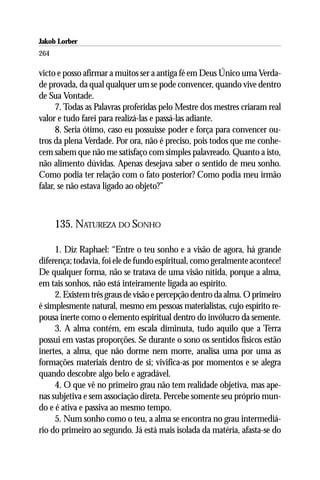 Jakob Lorber
264

victo e posso afirmar a muitos ser a antiga fé em Deus Único uma Verda-
de provada, da qual qualquer um se pode convencer, quando vive dentro
de Sua Vontade.
      7. Todas as Palavras proferidas pelo Mestre dos mestres criaram real
valor e tudo farei para realizá-las e passá-las adiante.
      8. Seria ótimo, caso eu possuisse poder e força para convencer ou-
tros da plena Verdade. Por ora, não é preciso, pois todos que me conhe-
cem sabem que não me satisfaço com simples palavreado. Quanto a isto,
não alimento dúvidas. Apenas desejava saber o sentido de meu sonho.
Como podia ter relação com o fato posterior? Como podia meu irmão
falar, se não estava ligado ao objeto?”



      135. NATUREZA DO SONHO

     1. Diz Raphael: “Entre o teu sonho e a visão de agora, há grande
diferença; todavia, foi ele de fundo espiritual, como geralmente acontece!
De qualquer forma, não se tratava de uma visão nítida, porque a alma,
em tais sonhos, não está inteiramente ligada ao espírito.
     2. Existem três graus de visão e percepção dentro da alma. O primeiro
é simplesmente natural, mesmo em pessoas materialistas, cujo espírito re-
pousa inerte como o elemento espiritual dentro do invólucro da semente.
     3. A alma contém, em escala diminuta, tudo aquilo que a Terra
possui em vastas proporções. Se durante o sono os sentidos físicos estão
inertes, a alma, que não dorme nem morre, analisa uma por uma as
formações materiais dentro de si; vivifica-as por momentos e se alegra
quando descobre algo belo e agradável.
     4. O que vê no primeiro grau não tem realidade objetiva, mas ape-
nas subjetiva e sem associação direta. Percebe somente seu próprio mun-
do e é ativa e passiva ao mesmo tempo.
     5. Num sonho como o teu, a alma se encontra no grau intermediá-
rio do primeiro ao segundo. Já está mais isolada da matéria, afasta-se do
 