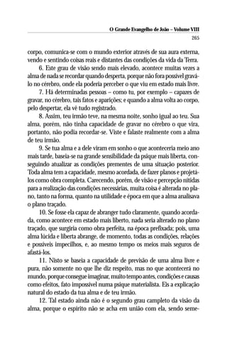 O Grande Evangelho de João – Volume VIII
                                                                       265

corpo, comunica-se com o mundo exterior através de sua aura externa,
vendo e sentindo coisas reais e distantes das condições da vida da Terra.
     6. Este grau de visão sendo mais elevado, acontece muitas vezes a
alma de nada se recordar quando desperta, porque não fora possível gravá-
lo no cérebro, onde ela poderia perceber o que viu em estado mais livre.
     7. Há determinadas pessoas – como tu, por exemplo – capazes de
gravar, no cérebro, tais fatos e aparições; e quando a alma volta ao corpo,
pelo despertar, ela vê tudo registrado.
     8. Assim, teu irmão teve, na mesma noite, sonho igual ao teu. Sua
alma, porém, não tinha capacidade de gravar no cérebro o que vira,
portanto, não podia recordar-se. Viste e falaste realmente com a alma
de teu irmão.
     9. Se tua alma e a dele viram em sonho o que aconteceria meio ano
mais tarde, baseia-se na grande sensibilidade da psique mais liberta, con-
seguindo atualizar as condições prementes de uma situação posterior.
Toda alma tem a capacidade, mesmo acordada, de fazer planos e projetá-
los como obra completa. Carecendo, porém, de visão e percepção nítidas
para a realização das condições necessárias, muita coisa é alterada no pla-
no, tanto na forma, quanto na utilidade e época em que a alma analisava
o plano traçado.
     10. Se fosse ela capaz de abranger tudo claramente, quando acorda-
da, como acontece em estado mais liberto, nada seria alterado no plano
traçado, que surgiria como obra perfeita, na época prefixada; pois, uma
alma lúcida e liberta abrange, de momento, todas as condições, relações
e possíveis impecilhos, e, ao mesmo tempo os meios mais seguros de
afastá-los.
     11. Nisto se baseia a capacidade de previsão de uma alma livre e
pura, não somente no que lhe diz respeito, mas no que acontecerá no
mundo, porque consegue imaginar, muito tempo antes, condições e causas
como efeitos, fato impossível numa psique materialista. Eis a explicação
natural do estado da tua alma e de teu irmão.
     12. Tal estado ainda não é o segundo grau campleto da visão da
alma, porque o espírito não se acha em união com ela, sendo seme-
 