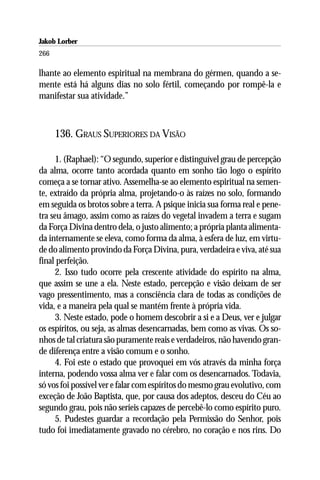 Jakob Lorber
266

lhante ao elemento espiritual na membrana do gérmen, quando a se-
mente está há alguns dias no solo fértil, começando por rompê-la e
manifestar sua atividade.”



      136. GRAUS SUPERIORES DA VISÃO

      1. (Raphael): “O segundo, superior e distinguível grau de percepção
da alma, ocorre tanto acordada quanto em sonho tão logo o espírito
começa a se tornar ativo. Assemelha-se ao elemento espiritual na semen-
te, extraído da própria alma, projetando-o às raízes no solo, formando
em seguida os brotos sobre a terra. A psique inicia sua forma real e pene-
tra seu âmago, assim como as raízes do vegetal invadem a terra e sugam
da Força Divina dentro dela, o justo alimento; a própria planta alimenta-
da internamente se eleva, como forma da alma, à esfera de luz, em virtu-
de do alimento provindo da Força Divina, pura, verdadeira e viva, até sua
final perfeição.
      2. Isso tudo ocorre pela crescente atividade do espírito na alma,
que assim se une a ela. Neste estado, percepção e visão deixam de ser
vago pressentimento, mas a consciência clara de todas as condições de
vida, e a maneira pela qual se mantém frente à própria vida.
      3. Neste estado, pode o homem descobrir a si e a Deus, ver e julgar
os espíritos, ou seja, as almas desencarnadas, bem como as vivas. Os so-
nhos de tal criatura são puramente reais e verdadeiros, não havendo gran-
de diferença entre a visão comum e o sonho.
      4. Foi este o estado que provoquei em vós através da minha força
interna, podendo vossa alma ver e falar com os desencarnados. Todavia,
só vos foi possível ver e falar com espíritos do mesmo grau evolutivo, com
exceção de João Baptista, que, por causa dos adeptos, desceu do Céu ao
segundo grau, pois não seríeis capazes de percebê-lo como espírito puro.
      5. Pudestes guardar a recordação pela Permissão do Senhor, pois
tudo foi imediatamente gravado no cérebro, no coração e nos rins. Do
 
