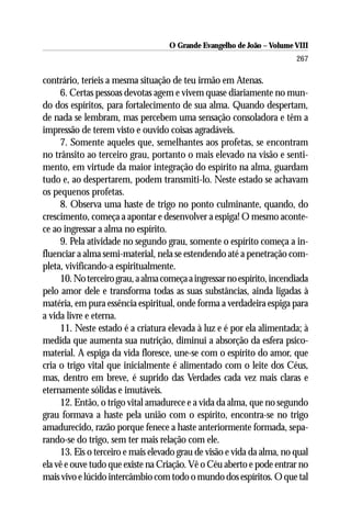O Grande Evangelho de João – Volume VIII
                                                                        267

contrário, teríeis a mesma situação de teu irmão em Atenas.
     6. Certas pessoas devotas agem e vivem quase diariamente no mun-
do dos espíritos, para fortalecimento de sua alma. Quando despertam,
de nada se lembram, mas percebem uma sensação consoladora e têm a
impressão de terem visto e ouvido coisas agradáveis.
     7. Somente aqueles que, semelhantes aos profetas, se encontram
no trânsito ao terceiro grau, portanto o mais elevado na visão e senti-
mento, em virtude da maior integração do espírito na alma, guardam
tudo e, ao despertarem, podem transmiti-lo. Neste estado se achavam
os pequenos profetas.
     8. Observa uma haste de trigo no ponto culminante, quando, do
crescimento, começa a apontar e desenvolver a espiga! O mesmo aconte-
ce ao ingressar a alma no espírito.
     9. Pela atividade no segundo grau, somente o espírito começa a in-
fluenciar a alma semi-material, nela se estendendo até a penetração com-
pleta, vivificando-a espiritualmente.
     10. No terceiro grau, a alma começa a ingressar no espírito, incendiada
pelo amor dele e transforma todas as suas substâncias, ainda ligadas à
matéria, em pura essência espiritual, onde forma a verdadeira espiga para
a vida livre e eterna.
     11. Neste estado é a criatura elevada à luz e é por ela alimentada; à
medida que aumenta sua nutrição, diminui a absorção da esfera psico-
material. A espiga da vida floresce, une-se com o espírito do amor, que
cria o trigo vital que inicialmente é alimentado com o leite dos Céus,
mas, dentro em breve, é suprido das Verdades cada vez mais claras e
eternamente sólidas e imutáveis.
     12. Então, o trigo vital amadurece e a vida da alma, que no segundo
grau formava a haste pela união com o espírito, encontra-se no trigo
amadurecido, razão porque fenece a haste anteriormente formada, sepa-
rando-se do trigo, sem ter mais relação com ele.
     13. Eis o terceiro e mais elevado grau de visão e vida da alma, no qual
ela vê e ouve tudo que existe na Criação. Vê o Céu aberto e pode entrar no
mais vivo e lúcido intercâmbio com todo o mundo dos espíritos. O que tal
 