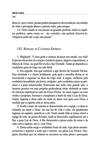 Jakob Lorber
268

alma vê, ouve e sente, jamais poderá desaparecer da recordação; seu âmbito
de visão e percepção abarca e penetra tudo, para sempre.
     14. Neste estado se encontram os grandes profetas, todos os espíri-
tos perfeitos, assim como eu – do contrário, não poderia descrevê-lo.
Ninguém pode dar o que não possui.”



      137. RAPHAEL SE CONFESSA ESPÍRITO

      1. (Raphael): “Como pode a criatura alcançar este estado, em vida?
É preciso ela aceitar de coração e intelecto gratos, alegres e espontâneos, a
Palavra de Deus, na qual Ele revela a Sua Vontade. Assim já depositou o
verdadeiro grão de trigo em solo fértil.
      2. Em seguida, tem que começar a agir dentro da Vontade Divina.
Essa atividade é a chuva fertilizante, pela qual a centelha divina se vê
incentivada a ingressar na alma do trigo vital. A seguir, melhorar pela
verdadeira humildade, paciência, meiguice, pelo verdadeiro amor ao pró-
ximo e a justa misericórdia. Praticando isso tudo com grande zelo, o
homem penetra em suas próprias profundezas vitais, deitando as raízes
de nutrição espiritual no solo da Força Divina. As raízes sugam-na com
avidez e projetam, formam e completam a haste da vida à Luz de Deus.
Assim, ingressa a alma cada vez mais no amor vivo para com Deus, à
medida que o espírito nela se torna ativo.
      3. Tendo a haste da criatura se desenvolvido até a espiga, e a alma se
achando no amor a Deus, em sua luz de vida e calor, ela igualmente
ingressa no espírito, unindo-se a ele. Neste estado feliz se torna visível a
espiga da vida, na ponta da haste, onde se desenvolve rapidamente até a
flor, a pura Luz de Deus. A flor demonstra a plena união do amor e da
vida com o espírito, isto é, com Deus.
      4. Desta união surge o verdadeiro fruto da vida, cujo pleno amadu-
recimento é superior a tudo que é terreno, em plena Luz Divina. Nin-
guém duvidará que tal criatura se encontra na visão plena e percepção
 