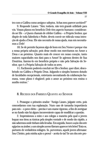 O Grande Evangelho de João – Volume VIII
                                                                          27

tro com o Galileu como amigos e adeptos. Achas meu parecer aceitável?”
     9. Responde Lázaro: “Sim; todavia, não terá grande utilidade para
vós. Vossos planos em benefício Dele têm aspecto humano; consideran-
do ser Ele – a Quem chamais de célebre Galileu – o Próprio Senhor, que
dispõe de toda Sabedoria e Poder, deveis convir ser ridícula vossa inten-
ção de ajuda a Deus. Ele não necessita de nossa ajuda, mas nós necessita-
mos a Dele!
     10. Se ele permite façamos algo de bom em Seu Nome é porque visa
a nossa própria salvação; pois desse modo nos exercitamos no Amor a
Deus e ao próximo. Quanto mais ele crescer em nosso coração, tanto
maiores capacidades nos dará para o Amor! Se agirmos dentro de Sua
Doutrina, fazemo-lo em benefício próprio e não pela Salvação do Se-
nhor, que é a Própria Salvação de todos os seres.
     11. Facilmente podereis concluir ser Ele o Senhor, quer dizer, desco-
brindo no Galileu o Próprio Deus. Julgando-o simples homem dotado
de faculdades excepcionais, entretanto necessitando da colaboração hu-
mana, vosso plano é elogiável; pois o amor ao próximo nos ensina o
auxílio mútuo.”



     8. RECEIOS DOS FARISEUS QUANTO AO SENHOR

     1. Prossegue o primeiro orador: “Amigo Lázaro, julgaste certo, pois
concordamos com tua explanação. Num caso de tamanha importância
para nós – o povo eleito – preciso é um exame rigoroso, a fim de averiguar
se no fundo não há algum inconveniente capaz de modificar a questão.
     2. Impressionou a mim e aos colegas a maneira pela qual o jovem
loquaz nos tirou as túnicas pela simples vontade e de modo tão rápido, a
não sabermos onde tinham sido levadas. Em seguida, houve a ação dos sete
egípcios ou árabes: a um simples aceno fizeram aparecer três leões! Trata-se,
portanto de verdadeiros milagres. Se, porventura, aquele jovem afirmasse:
Sou Christo, pois minha ação o prova! – aceita-lo-ías? Se um dos sete pro-
 