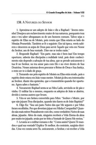 O Grande Evangelho de João – Volume VIII
                                                                      271

    138. A NATUREZA DO SENHOR

     1. Aproxima-se um adepto de João e diz a Raphael: “Jovem estra-
nho! Desejava um esclarecimento maior de tua natureza, porquanto teus
atos e teu saber ultrapassam os de um homem comum. Talvez sejas o
espírito de Elias ou de Moisés, pois consta que Elias estaria ao lado do
Messias Prometido. Também se lê o seguinte: Em tal época, vereis subi-
rem e descerem os anjos de Deus para servir Àquele que veio em Nome
do Senhor, aos de boa vontade. Dize-me se tenho razão.”
     2. Responde Raphael: “Em parte, mas não é bem isso! Em tempo
oportuno, saberás dos discípulos a realidade total, pois deste conheci-
mento não depende a salvação de tua alma, que se prende unicamente à
tua fé no Senhor, no teu amor para com Ele e no viver dentro de Sua
Doutrina. Nesses axiomas deves procurar o Reino de Deus e Sua Justiça,
o resto ser-te-á dado de graça.
     3. Tomando-me pelo espírito de Moisés ou Elias estás errado, pois o
espírito deste estava em João vosso mestre. Moisés já deu seu testemunho
ao Senhor, diante dos apóstolos, que o transmitirão quando for oportu-
no. Agora sabes o bastante.”
     4. Novamente Raphael senta-se ao Meu Lado, servindo-se de pão e
vinho. O militar faz o mesmo, enquanto os adeptos de João se abstêm,
devido à norma austera que levam.
     5. Vira-se um fariseu convertido para Mim: “Senhor e Mestre, por
que não jejuam Teus discípulos, quando isto fazem os de João Baptista?”
     6. Digo Eu: “Sou um justo Noivo dos que Me seguem e por Mim
foram escolhidos. Por que deveriam jejuar em Minha Companhia? Quan-
do não mais estiver Pessoalmente com eles, como verdadeiro Noivo de suas
almas, jejuarão. Além do mais, ninguém receberá a Vida Eterna da alma
por muito ter jejuado, senão por ter feito a Vontade de Quem Me enviou.”
     7. Levanta-se o militar romano e diz: “Como assim? Quem Te man-
dou e qual sua vontade? Explica-Te melhor, do contrário, surgirão dúvi-
das. Uma vez consta seres Tu, unicamente, o Senhor, e só receber a Vida
 