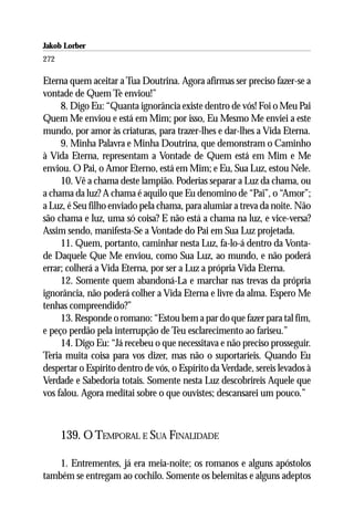 Jakob Lorber
272

Eterna quem aceitar a Tua Doutrina. Agora afirmas ser preciso fazer-se a
vontade de Quem Te enviou!”
     8. Digo Eu: “Quanta ignorância existe dentro de vós! Foi o Meu Pai
Quem Me enviou e está em Mim; por isso, Eu Mesmo Me enviei a este
mundo, por amor às criaturas, para trazer-lhes e dar-lhes a Vida Eterna.
     9. Minha Palavra e Minha Doutrina, que demonstram o Caminho
à Vida Eterna, representam a Vontade de Quem está em Mim e Me
enviou. O Pai, o Amor Eterno, está em Mim; e Eu, Sua Luz, estou Nele.
     10. Vê a chama deste lampião. Poderias separar a Luz da chama, ou
a chama da luz? A chama é aquilo que Eu denomino de “Pai”, o “Amor”;
a Luz, é Seu filho enviado pela chama, para alumiar a treva da noite. Não
são chama e luz, uma só coisa? E não está a chama na luz, e vice-versa?
Assim sendo, manifesta-Se a Vontade do Pai em Sua Luz projetada.
     11. Quem, portanto, caminhar nesta Luz, fa-lo-á dentro da Vonta-
de Daquele Que Me enviou, como Sua Luz, ao mundo, e não poderá
errar; colherá a Vida Eterna, por ser a Luz a própria Vida Eterna.
     12. Somente quem abandoná-La e marchar nas trevas da própria
ignorância, não poderá colher a Vida Eterna e livre da alma. Espero Me
tenhas compreendido?”
     13. Responde o romano: “Estou bem a par do que fazer para tal fim,
e peço perdão pela interrupção de Teu esclarecimento ao fariseu.”
     14. Digo Eu: “Já recebeu o que necessitava e não preciso prosseguir.
Teria muita coisa para vos dizer, mas não o suportaríeis. Quando Eu
despertar o Espírito dentro de vós, o Espírito da Verdade, sereis levados à
Verdade e Sabedoria totais. Somente nesta Luz descobrireis Aquele que
vos falou. Agora meditai sobre o que ouvistes; descansarei um pouco.”



      139. O TEMPORAL E SUA FINALIDADE

    1. Entrementes, já era meia-noite; os romanos e alguns apóstolos
também se entregam ao cochilo. Somente os belemitas e alguns adeptos
 