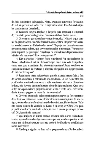 O Grande Evangelho de João – Volume VIII
                                                                         273

de João continuam palestrando. Nisto, levanta-se um vento fortíssimo,
do Sul, despertando a todos com o rugir estrondoso. Eu e Meus discípu-
los continuamos dormindo.
     2. Lázaro se dirige a Raphael e lhe pede para amenizar o temporal,
do contrário, provocaria grandes danos em vinhas, hortas e casas.
     3. O romano, que não tolera ventos fortes, diz: “Não sei o que pen-
sar do grande Amor e da Sabedoria de Deus. Sentiria Ele prazer em assus-
tar as criaturas com a fúria dos elementos? Os prejuízos causados recaem
geralmente nos pobres, que se vêem obrigados a mendigar.” Virando-se
para Raphael, ele prossegue: “Tua força de vontade não dá para amenizar
a fúria cada vez maior? Faze qualquer coisa!”
     4. Diz o arcanjo: “Homem fraco e medroso! Por que reclamas do
Amor, Sabedoria e Ordem Divinos? Julgas que Deus solte tempestade
como essa para manifestar Seu descontentamento? Acaso conheces os
elementos nocivos às criaturas e animais, obrigados a se desprenderem
do interior terráqueo?
     5. Justamente nesta noite sobem grandes massas à superfície, a fim
de tornar abundante a colheita do ano vindouro. Se tais elementos não
purificados se estenderem sobre o solo, em forma de vapor cinzento e
lodoso, não haveria quem subsistisse além de algumas horas. Qual seria
outro meio para evitar o prejuízo à saúde, senão o vento forte, correspon-
dente à massa pegajosa e tenaz de tais elementos?!
     6. O vento provocado pelos espíritos puros através da forte corrente
de ar telúrico, mistura os elementos brutos com os mais puros do ar e da
água, tornando-os inofensivos à saúde das criaturas, flora e fauna. Tudo
isto ocorre dentro da Vontade de Deus; e tu achas ser Obra Dele para
prejudicar os fracos, sentindo satisfação com o susto e pavor que provo-
ca?! Oh, ignorância humana!
     7. Que importa se, numa ocasião benéfica para o orbe e seus habi-
tantes, sejam destruídas algumas árvores podres, casebres prestes a ruí-
rem e uns ninhos de aves, se com isto o solo é fortificado e o ar telúrico se
torna inofensivo!
     8. Ainda que alguém venha a sofrer pequeno dano, o Senhor saberá
 
