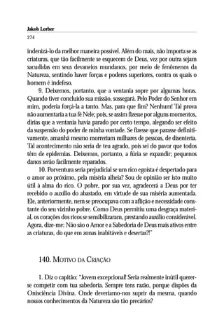 Jakob Lorber
274

indenizá-lo da melhor maneira possível. Além do mais, não importa se as
criaturas, que tão facilmente se esquecem de Deus, vez por outra sejam
sacudidas em seus devaneios mundanos, por meio de fenômenos da
Natureza, sentindo haver forças e poderes superiores, contra os quais o
homem é indefeso.
      9. Deixemos, portanto, que a ventania sopre por algumas horas.
Quando tiver concluído sua missão, sossegará. Pelo Poder do Senhor em
mim, poderia forçá-la a tanto. Mas, para que fim? Nenhum! Tal prova
não aumentaria a tua fé Nele; pois, se assim fizesse por alguns momentos,
dirias que a ventania havia parado por certo tempo, alegando ser efeito
da suspensão do poder de minha vontade. Se fizesse que parasse definiti-
vamente, amanhã mesmo morreriam milhares de pessoas, de disenteria.
Tal acontecimento não seria de teu agrado, pois sei do pavor que todos
têm de epidemias. Deixemos, portanto, a fúria se expandir; pequenos
danos serão facilmente reparados.
      10. Porventura seria prejudicial se um rico egoísta é despertado para
o amor ao próximo, pela miséria alheia? Sou de opinião ser isto muito
útil à alma do rico. O pobre, por sua vez, agradecerá a Deus por ter
recebido o auxílio do abastado, em virtude de sua miséria aumentada.
Ele, anteriormente, nem se preocupava com a aflição e necessidade cons-
tante do seu vizinho pobre. Como Deus permitiu uma desgraça materi-
al, os corações dos ricos se sensibilizaram, prestando auxílio considerável.
Agora, dize-me: Não são o Amor e a Sabedoria de Deus mais ativos entre
as criaturas, do que em zonas inabitáveis e desertas?!”



      140. MOTIVO DA CRIAÇÃO

     1. Diz o capitão: “Jovem excepcional! Seria realmente inútil querer-
se competir com tua sabedoria. Sempre tens razão, porque dispões da
Onisciência Divina. Onde deveriamo-nos suprir da mesma, quando
nossos conhecimentos da Natureza são tão precários?
 