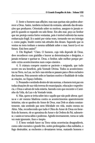 O Grande Evangelho de João – Volume VIII
                                                                        275

      2. Sente o homem suas aflições; mas suas queixas não podem abor-
recer a Deus. Assim, também reclamei da ventania, sabendo das devasta-
ções que produzem. Orientado sobre os motivos, asseguro-te jamais re-
peti-lo quando se expande em solo firme. Em alto mar, peço ao Senhor
que me proteja contra fortes ventanias, pois é terrível enfrentá-las numa
embarcação frágil. Já o assisti por várias vezes, tornando-me seu inimigo
e, como pagão, bradei contra tais atitudes dos deuses. Supondo que os
ventos na terra tenham a mesma utilidade sobre o mar, louvá-Lo-ei no
futuro. Está bem assim?”
      3. Diz Raphael: “Claro. O homem, cuja vida depende de Deus,
deve reconhecer com gratidão e louvor as determinações e desígnios, e
jamais reclamar e queixar-se. Deus, o Senhor, sabe melhor porque per-
mite certos acontecimentos num corpo cósmico.
      4. À criatura compete manter-se paciente e resignada, que tudo
ocorre em seu benefício, pela Vontade Divina. Todos os acontecimen-
tos na Terra, na Lua, no Sol e nas estrelas se passam para o Bem exclusivo
dos homens. Pois somente neles se baseiam motivo e finalidade de todas
as criações, no Espaço Infinito.
      5. Pensando e sentindo dentro de tais normas, o homem terá paz em
todas situações de sua vida terrena de emancipação, educação e experiên-
cia, e Deus o salvará de toda miséria, fazendo com que encontre o Cami-
nho da Vida, da Luz e da Vontade totais.
      6. Mas, quem se irrita sobre isto e aquilo que não pode alterar, quei-
xa-se e até mesmo blasfema contra os acontecimentos aparentemente
irrisórios, não se apodera do Amor de Deus, mas Dele se afasta constan-
temente, não sentindo paz nem felicidade em vida, muito menos no
Além. Mas, reconhecendo que tudo é Obra do Amor de Deus em bene-
fício do homem, ele se aproxima do Amor e da Ordem do Pai, submete-
se, e assim se torna sábio e poderoso. Agindo inversamente, torna-se cada
vez mais ignorante, fraco e inepto.
      7. É bem verdade haver na Terra várias ocorrências desagradáveis,
como calor excessivo e grande frio, noites prolongadas e dias nublados, o
fogo destruidor, as enchentes a devastarem terras, matando homens e
 