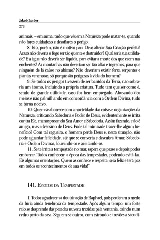 Jakob Lorber
276

animais, – em suma, tudo que vês em a Natureza pode matar-te, quando
não fores cuidadoso e desafiares o perigo.
      8. Isto, porém, não é motivo para Deus alterar Sua Criação perfeita!
Acaso não deveria o fogo ser tão quente e destruidor? Qual seria sua utilida-
de? E a água não deveria ser líquida, para evitar a morte dos que caem nas
enchentes? As montanhas não deveriam ser tão altas e íngremes, para que
ninguém de lá caísse no abismo? Não deveriam existir feras, serpentes e
plantas venenosas, só porque são perigosas à vida do homem?
      9. Se todos os perigos tivessem de ser banidos da Terra, não sobra-
ria um átomo, incluindo a própria criatura. Tudo tem que ser como é,
sendo de grande utilidade, caso for bem empregado. Abusando dos
meios e não palmilhando em concordância com a Ordem Divina, tudo
se torna nocivo.
      10. Quem se aborrece com a nocividade das coisas e organizações da
Natureza, criticando Sabedoria e Poder de Deus, evidentemente se irrita
contra Ele, menosprezando Seu Amor e Sabedoria. Assim fazendo, não é
amigo, mas adversário de Deus. Pode tal inimizade trazer-lhe algum be-
nefício? Com tal cegueira, o homem perde Deus e, nesta situação, não
pode aguardar felicidade, até que se converta e descubra Amor, Sabedo-
ria e Ordem Divinas, louvando-os e aceitando-os.
      11. Se te irrita a tempestade no mar, espera que passe e depois podes
embarcar. Todos conhecem a época das tempestades, podendo evitá-las.
Eis algumas orientações. Quem as conhece e respeita, será feliz e terá paz
em todos os acontecimentos de sua vida!”



      141. EFEITOS DA TEMPESTADE

     1. Todos agradecem a doutrinação de Raphael, pois perderam o medo
da fúria ainda tenebrosa da tempestade. Após algum tempo, um forte
raio se desprende das pesadas nuvens trazidas pela ventania, caindo num
cedro perto da casa. Seguem-se outros, com estrondo e trovões a sacudi-
 