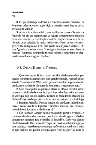 Jakob Lorber
278

      8. Eis que esta tempestade traz seu benefício a muitos habitantes de
Jerusalém, deles varrendo a superstição e posteriormente lhes incutirá a
aceitação da Verdade!
      9. Acrescento mais este fato, para verificardes como a Sabedoria e
Amor do Pai, em tais ocasiões, não só cuidam do saneamento do solo e
do ar, mas também da frutificação moral de corações humanos e da pu-
rificação do ar psíquico, de muito maior valor. Quem de vós tiver cora-
gem, venha comigo ao ar livre, para assistir ao que jamais sonhou.” Di-
zem Agrícola e o comandante: “Contigo enfrentaremos essa chuva de
coriscos!” Romanos, o comandante e seus colegas, o hospedeiro, os adep-
tos de João e Lázaro seguem Raphael.



      142. CAUSA E EFEITO DO TEMPORAL

     1. Quando chegam lá fora, tapam ouvidos e fecham os olhos, pois
os raios continuam a cair no solo, com grande estrondo. Raphael, então,
adverte: “Não façais isto! Pois, assim, pouco vereis deste espetáculo estu-
pendo, nem ouvireis os clamores de Jerusalém a chegarem até aqui.”
     2. Mais encorajados, os presentes abrem os olhos e ouvidos, admi-
rando-se da violência da ventania, à qual Raphael ordena evitar o monte,
de sorte que nele tudo se acalma, inclusive os raios dele se afastam. Na
distâcia de algumas fangas, parecia haver uma verdadeira corrente de fogo.
     3. Pergunta Agrícola: “Por que os raios não produzem incêndios em
casas e matas? Assisti na Espanha tempestade idêntica, que provocou
terríveis incêndios. Aqui nada disto se vê.”
     4. Diz Raphael: “Saberás do motivo quando passar o temporal. A
constante claridade dos raios não permite a visão de alguns incêndios,
unicamente existentes nos arrabaldes de Jerusalém. Caso vejas algum,
não tenhas medo. Pois, se acontecer que um raio incendiar um lugarejo,
casa, casebre, a mata de um avarento que prefere deixar apodrecer a lenha
do que permitir aos pobres levarem alguns feixes de gravetos, nada de
 