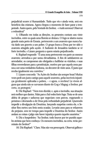 O Grande Evangelho de João – Volume VIII
                                                                       279

prejudicial ocorre à Humanidade. Tudo que vês e ainda verás, será em
benefício das criaturas. Agora chegou o momento de fazer parar a tem-
pestade. Assim quero, pela Vontade do Senhor, – e tudo serenou! Observai
a redondeza!”
      5. Olhando em todas as direções, os presentes contam uns vinte
incêndios, entre os quais uma floresta se destaca. O fogo se alastra numa
grande mata perto de Emaús, pertencente a um avarento que nunca ha-
via dado um graveto a um pobre. O grupo louva a Deus por ter sido o
avarento atingido pelo açoite. A Sudoeste de Jerusalém também se vê
forte incêndio, e Lázaro pergunta a quem estaria prejudicando.
      6. Raphael responde: “É uma zona pertencente em parte ao mesmo
avarento; arrendou-a por soma elevadíssima. A fim de satisfazerem ao
arrendador, os camponeses são obrigados a ludibriar os vizinhos, e suas
filhas enveredaram para a prostituição, motivo por que aquela zona pas-
sou a ser uma verdadeira Sodoma, no decorrer de vinte anos. É justo que
receba igualmente seu corretivo.”
      7. Lázaro concorda: “As Ações do Senhor são sempre boas! Muitas
vezes pedi um justo castigo para aquele avarento, pelas incríveis injusti-
ças geralmente aplicadas a pobres, – e agora, o recebeu! Lá vivem al-
guns que ainda não se curvaram diante do Gog e Magog; o Senhor, por
certo, os protegerá.”
      8. Diz Raphael: “Nem tem dúvida; e, após o incêndio, sua situação
será melhor que dantes. Mais para o Sul vedes forte fogo. Trata-se de uma
aldeia de gregos e saduceus que negociam com porcos, enganando o
próximo e desviando-o de Deus pela verbosidade prejudicial. Querendo
impedir a divulgação da Doutrina, lançando suspeitas contra ela, o Se-
nhor lhes meteu um freio nesta ocasião. Levarão anos para se refazerem
do prejuízo, sem ter tempo para impedir a Doutrina do Senhor. Assim
andam as coisas e julgo não haver injustiça quanto àqueles usurários.”
      9. Diz o hospedeiro: “Ao Senhor, todo louvor por ter punido aque-
les ateístas que bem conheço. Os menores incêndios, na certa, terão per-
missão do Senhor?”
      10. Diz Raphael: “Claro. Mas não vos preocupeis. Observai galhos e
 
