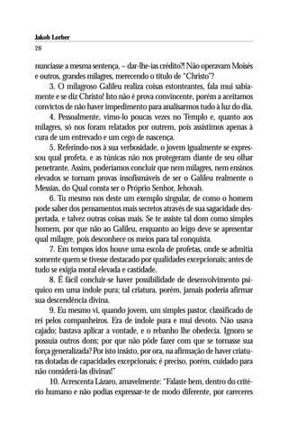 Jakob Lorber
28

nunciasse a mesma sentença, – dar-lhe-ías crédito?! Não operavam Moisés
e outros, grandes milagres, merecendo o título de “Christo”?
     3. O milagroso Galileu realiza coisas estonteantes, fala mui sabia-
mente e se diz Christo! Isto não é prova convincente, porém a aceitamos
convictos de não haver impedimento para analisarmos tudo à luz do dia.
     4. Pessoalmente, vimo-lo poucas vezes no Templo e, quanto aos
milagres, só nos foram relatados por outrem, pois assistimos apenas à
cura de um entrevado e um cego de nascença.
     5. Referindo-nos à sua verbosidade, o jovem igualmente se expres-
sou qual profeta, e as túnicas não nos protegeram diante de seu olhar
penetrante. Assim, poderíamos concluir que nem milagres, nem ensinos
elevados se tornam provas insofismáveis de ser o Galileu realmente o
Messias, do Qual consta ser o Próprio Senhor, Jehovah.
     6. Tu mesmo nos deste um exemplo singular, de como o homem
pode saber dos pensamentos mais secretos através de sua sagacidade des-
pertada, e talvez outras coisas mais. Se te assiste tal dom como simples
homem, por que não ao Galileu, enquanto ao leigo deve se apresentar
qual milagre, pois desconhece os meios para tal conquista.
     7. Em tempos idos houve uma escola de profetas, onde se admitia
somente quem se tivesse destacado por qualidades excepcionais; antes de
tudo se exigia moral elevada e castidade.
     8. É fácil concluir-se haver possibilidade de desenvolvimento psí-
quico em uma índole pura; tal criatura, porém, jamais poderia afirmar
sua descendência divina.
     9. Eu mesmo vi, quando jovem, um simples pastor, classificado de
rei pelos companheiros. Era de índole pura e mui devoto. Não usava
cajado; bastava aplicar a vontade, e o rebanho lhe obedecia. Ignoro se
possuía outros dons; por que não pôde fazer com que se tornasse sua
força generalizada? Por isto insisto, por ora, na afirmação de haver criatu-
ras dotadas de capacidades excepcionais; é preciso, porém, cuidado para
não considerá-las divinas!”
     10. Acrescenta Lázaro, amavelmente: “Falaste bem, dentro do crité-
rio humano e não podias expressar-te de modo diferente, por careceres
 