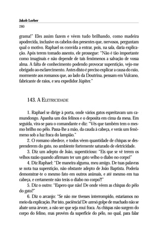 Jakob Lorber
280

grama!” Eles assim fazem e vêem tudo brilhando, como madeira
apodrecida, inclusive os cabelos dos presentes que, nervosos, perguntam
qual o motivo. Raphael os convida a entrar, pois, na sala, daria explica-
ção. Após terem tomado assento, ele prossegue: “Não é tão importante
como imaginais e não depende de tais fenômenos a salvação de vossa
alma. A falta de conhecimento podendo provocar superstição, vejo-me
obrigado ao esclarecimento. Antes disto é preciso explicar a causa do raio,
mormente aos romanos que, ao lado da Doutrina, pensam em Vulcano,
fabricante de raios, e seu expedidor Júpiter.”



      143. A ELETRICIDADE

     1. Raphael se dirige à porta, onde vários gatos espreitavam um ca-
mundongo. Apanha um dos felinos e o deposita em cima da mesa. Em
seguida, vira-se para o comandante e diz: “Vês que também tem o mes-
mo brilho no pêlo. Passa-lhe a mão, da cauda à cabeça, e verás um fenô-
meno sob a luz fraca do lampião.”
     2. O romano obedece, e todos vêem quantidade de chispas se des-
prenderem do gato, no ambiente fortemente saturado de eletricidade.
     3. Diz um adepto de João, supersticioso: “Eis que se vê terem os
velhos razão quando afirmam ter um gato velho o diabo no corpo!”
     4. Diz Raphael: “De maneira alguma, meu amigo. De tuas palavras
se nota tua superstição, não obstante adepto de João Baptista. Poderia
demonstrar-te o mesmo fato em outros animais, e até mesmo em tua
cabeça, e certamente não terás o diabo no corpo?!”
     5. Diz o outro: “Espero que não! De onde vêem as chispas do pêlo
do gato?”
     6. Diz o arcanjo: “Se não me tivesses interrompido, estaríamos no
meio da explicação. Por isto, paciência! De um só golpe de machado não se
abate uma árvore, a não ser que seja mui fraca. As chispas não surgem do
corpo do felino, mas provêm da superfície do pêlo, no qual, para falar
 