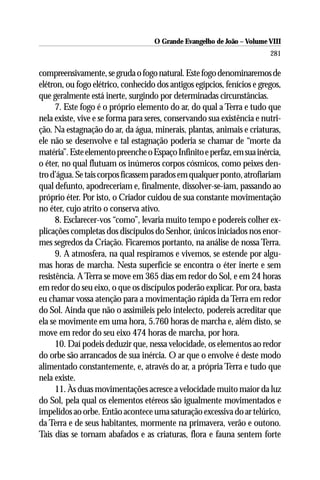 O Grande Evangelho de João – Volume VIII
                                                                         281

compreensivamente, se gruda o fogo natural. Este fogo denominaremos de
elétron, ou fogo elétrico, conhecido dos antigos egípcios, fenícios e gregos,
que geralmente está inerte, surgindo por determinadas circunstâncias.
      7. Este fogo é o próprio elemento do ar, do qual a Terra e tudo que
nela existe, vive e se forma para seres, conservando sua existência e nutri-
ção. Na estagnação do ar, da água, minerais, plantas, animais e criaturas,
ele não se desenvolve e tal estagnação poderia se chamar de “morte da
matéria”. Este elemento preenche o Espaço Infinito e perfaz, em sua inércia,
o éter, no qual flutuam os inúmeros corpos cósmicos, como peixes den-
tro d’água. Se tais corpos ficassem parados em qualquer ponto, atrofiariam
qual defunto, apodreceriam e, finalmente, dissolver-se-iam, passando ao
próprio éter. Por isto, o Criador cuidou de sua constante movimentação
no éter, cujo atrito o conserva ativo.
      8. Esclarecer-vos “como”, levaria muito tempo e podereis colher ex-
plicações completas dos discípulos do Senhor, únicos iniciados nos enor-
mes segredos da Criação. Ficaremos portanto, na análise de nossa Terra.
      9. A atmosfera, na qual respiramos e vivemos, se estende por algu-
mas horas de marcha. Nesta superfície se encontra o éter inerte e sem
resistência. A Terra se move em 365 dias em redor do Sol, e em 24 horas
em redor do seu eixo, o que os discípulos poderão explicar. Por ora, basta
eu chamar vossa atenção para a movimentação rápida da Terra em redor
do Sol. Ainda que não o assimileis pelo intelecto, podereis acreditar que
ela se movimente em uma hora, 5.760 horas de marcha e, além disto, se
move em redor do seu eixo 474 horas de marcha, por hora.
      10. Daí podeis deduzir que, nessa velocidade, os elementos ao redor
do orbe são arrancados de sua inércia. O ar que o envolve é deste modo
alimentado constantemente, e, através do ar, a própria Terra e tudo que
nela existe.
      11. Às duas movimentações acresce a velocidade muito maior da luz
do Sol, pela qual os elementos etéreos são igualmente movimentados e
impelidos ao orbe. Então acontece uma saturação excessiva do ar telúrico,
da Terra e de seus habitantes, mormente na primavera, verão e outono.
Tais dias se tornam abafados e as criaturas, flora e fauna sentem forte
 