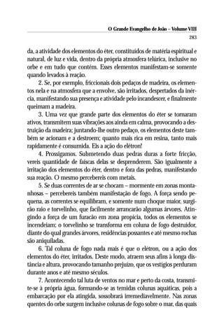 O Grande Evangelho de João – Volume VIII
                                                                       283

da, a atividade dos elementos do éter, constituídos de matéria espiritual e
natural, de luz e vida, dentro da própria atmosfera telúrica, inclusive no
orbe e em tudo que contém. Esses elementos manifestam-se somente
quando levados à reação.
      2. Se, por exemplo, friccionais dois pedaços de madeira, os elemen-
tos nela e na atmosfera que a envolve, são irritados, despertados da inér-
cia, manifestando sua presença e atividade pelo incandescer, e finalmente
queimam a madeira.
      3. Uma vez que grande parte dos elementos do éter se tornaram
ativos, transmitem suas vibrações aos ainda em calma, provocando a des-
truição da madeira; juntando-lhe outro pedaço, os elementos deste tam-
bém se acionam e a destroem; quanto mais rica em resina, tanto mais
rapidamente é consumida. Eis a ação do elétron!
      4. Prossigamos. Submetendo duas pedras duras a forte fricção,
vereis quantidade de faíscas delas se desprenderem. São igualmente a
irritação dos elementos do éter, dentro e fora das pedras, manifestando
sua reação. O mesmo percebereis com metais.
      5. Se duas correntes de ar se chocam – mormente em zonas monta-
nhosas – percebereis também manifestação de fogo. A força sendo pe-
quena, as correntes se equilibram, e somente num choque maior, surgi-
rão raio e torvelinho, que facilmente arrancarão algumas árvores. Atin-
gindo a força de um furacão em zona propícia, todos os elementos se
incendeiam; o torvelinho se transforma em coluna de fogo destruidor,
diante do qual grandes árvores, residências possantes e até mesmo rochas
são aniquiladas.
      6. Tal coluna de fogo nada mais é que o elétron, ou a ação dos
elementos do éter, irritados. Deste modo, atraem seus afins à longa dis-
tância e altura, provocando tamanho prejuízo, que os vestígios perduram
durante anos e até mesmo séculos.
      7. Acontecendo tal luta de ventos no mar e perto da costa, transmi-
te-se à própria água, formando-se as temidas colunas aquáticas, pois a
embarcação por ela atingida, sossobrará irremediavelmente. Nas zonas
quentes do orbe surgem inclusive colunas de fogo sobre o mar, das quais
 