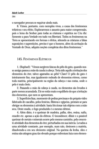 Jakob Lorber
284

o navegador procura se esquivar ainda mais.
     8. Vimos, portanto, com exemplos vivos, a causa dos fenômenos
telúricos e seu efeito. Exploraremos o assunto para maior compreensão,
pois o lema do Senhor para todas as criaturas e espíritos no Céu diz:
Somente a pura Verdade em tudo vos libertará. Todos os fenômenos na
Terra se apresentando em formas e efeitos, atirando as criaturas a falsas
suposições e superstições, preciso é que o homem, além da aceitação da
Vontade de Deus, adquira noções completas dos ditos fenômenos.”



      145. FENÔMENOS ELÉTRICOS

      1. (Raphael): “Vimos surgirem faíscas do pêlo do gato, quando nos-
so amigo passou a mão da cauda à cabeça. Teria sido aquilo a irritação dos
elementos do éter, talvez agarrados ao pêlo? Claro! O pêlo do gato é
inteiramente liso, mas igualmente rodeado de elementos etéreos, como
toda matéria, principalmente na região da cabeça e nas costas, onde o
pelo é mais cheio.
      2. Passando a mão da cabeça à cauda, os elementos são levados à
parte menos acumulada. Dá-se então mais o equilíbrio do que a irritação
dos elementos, que nem se apresentam.
      3. Superfícies lisas, mormente de pedras preciosas e do próprio vidro
fabricado de cascalho, pelos fenícios, filisteus e egípcios, prestam-se para
obrigar os elementos à atividade; basta friccionar tais objetos com a mão
seca. Deste modo, o fogo produzido é o mesmo elétron.
      4. Além disto, é o queimar de madeira, palha, óleo, resina, nafta,
enxofre etc. apenas a ação do elétron. O incandescer, diluir e o possível
queimar de metais e minerais ocorre pelo mesmo caminho, pela crescen-
te atividade dos elementos do éter, perturbados em sua inércia. Levados a
uma atividade constante, por exemplo, num raio, destroem a matéria,
dissolvendo-a em seu elemento original. Na queima da lenha, óleo e
resina não atingem grau tão elevado porque enfrentam luta com elemen-
 