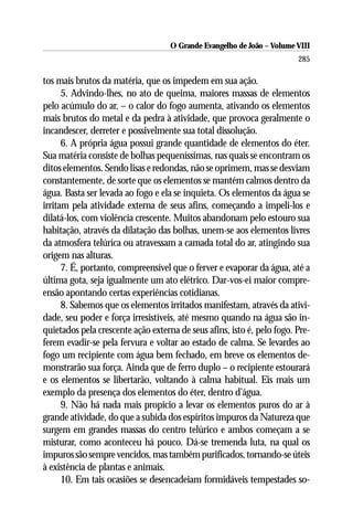 O Grande Evangelho de João – Volume VIII
                                                                        285

tos mais brutos da matéria, que os impedem em sua ação.
      5. Advindo-lhes, no ato de queima, maiores massas de elementos
pelo acúmulo do ar, – o calor do fogo aumenta, ativando os elementos
mais brutos do metal e da pedra à atividade, que provoca geralmente o
incandescer, derreter e possivelmente sua total dissolução.
      6. A própria água possui grande quantidade de elementos do éter.
Sua matéria consiste de bolhas pequeníssimas, nas quais se encontram os
ditos elementos. Sendo lisas e redondas, não se oprimem, mas se desviam
constantemente, de sorte que os elementos se mantém calmos dentro da
água. Basta ser levada ao fogo e ela se inquieta. Os elementos da água se
irritam pela atividade externa de seus afins, começando a impeli-los e
dilatá-los, com violência crescente. Muitos abandonam pelo estouro sua
habitação, através da dilatação das bolhas, unem-se aos elementos livres
da atmosfera telúrica ou atravessam a camada total do ar, atingindo sua
origem nas alturas.
      7. É, portanto, compreensível que o ferver e evaporar da água, até a
última gota, seja igualmente um ato elétrico. Dar-vos-ei maior compre-
ensão apontando certas experiências cotidianas.
      8. Sabemos que os elementos irritados manifestam, através da ativi-
dade, seu poder e força irresistíveis, até mesmo quando na água são in-
quietados pela crescente ação externa de seus afins, isto é, pelo fogo. Pre-
ferem evadir-se pela fervura e voltar ao estado de calma. Se levardes ao
fogo um recipiente com água bem fechado, em breve os elementos de-
monstrarão sua força. Ainda que de ferro duplo – o recipiente estourará
e os elementos se libertarão, voltando à calma habitual. Eis mais um
exemplo da presença dos elementos do éter, dentro d’água.
      9. Não há nada mais propício a levar os elementos puros do ar à
grande atividade, do que a subida dos espíritos impuros da Natureza que
surgem em grandes massas do centro telúrico e ambos começam a se
misturar, como aconteceu há pouco. Dá-se tremenda luta, na qual os
impuros são sempre vencidos, mas também purificados, tornando-se úteis
à existência de plantas e animais.
      10. Em tais ocasiões se desencadeiam formidáveis tempestades so-
 