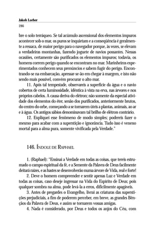 Jakob Lorber
286

bre o solo terráqueo. Se tal acúmulo ascensional dos elementos impuros
acontecer sob o mar, os puros se inquietam e a conseqüência é geralmen-
te a ressaca, de maior perigo para o navegador porque, às vezes, se elevam
a verdadeiras montanhas, fazendo joguete de navios possantes. Nessas
ocasiões, certamente são purificados os elementos impuros; todavia, os
homens correm perigo quando se encontram no mar. Marinheiros expe-
rimentados conhecem seus prenúncios e sabem fugir do perigo. Encon-
trando-se na embarcação, apressar-se-ão em chegar à margem, e isto não
sendo mais possível, convém procurar o alto mar.
      11. Após tal tempestade, observareis a superfície da água e o navio
cobertos de certa luminosidade, idêntica à vista na erva, nas árvores e nos
próprios cabelos. A causa deriva do elétron; não somente da especial ativi-
dade dos elementos do éter, senão dos purificados, anteriormente brutos,
do centro do orbe, começando a se tornarem úteis a plantas, animais, ao ar
e à água. Os antigos sábios denominavam tal brilho de elétron contrário.
      12. Expliquei esse fenômeno de modo simples; podereis fazer o
mesmo para acabar com a superstição e ignorância. Tudo isso é veneno
mortal para a alma pura, somente vivificada pela Verdade.”



      146. ÍNDOLE DE RAPHAEL

     1. (Raphael): “Ensinai a Verdade em todas as coisas, que tereis estru-
mado o campo espiritual da fé, e a Semente da Palavra de Deus facilmente
deitará raízes, e as hastes se desenvolverão numa árvore de Vida, real e forte!
     2. Deve o homem compreender e sentir apenas Luz e Verdade em
todas as coisas, caso deseje ingressar na Vida do Espírito de Deus; pois
qualquer sombra na alma, pode levá-la a erros, dificilmente apagáveis.
     3. Antes de pregardes o Evangelho, livrai as criaturas das supersti-
ções prejudiciais, a fim de poderem perceber, em breve, as grandes Bên-
çãos da Palavra de Deus, e assim se tornarem vossas amigas.
     4. Nada é considerado, por Deus e todos os anjos do Céu, com
 