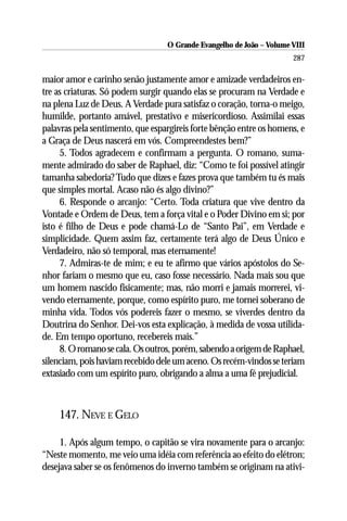 O Grande Evangelho de João – Volume VIII
                                                                      287

maior amor e carinho senão justamente amor e amizade verdadeiros en-
tre as criaturas. Só podem surgir quando elas se procuram na Verdade e
na plena Luz de Deus. A Verdade pura satisfaz o coração, torna-o meigo,
humilde, portanto amável, prestativo e misericordioso. Assimilai essas
palavras pela sentimento, que espargireis forte bênção entre os homens, e
a Graça de Deus nascerá em vós. Compreendestes bem?”
     5. Todos agradecem e confirmam a pergunta. O romano, suma-
mente admirado do saber de Raphael, diz: “Como te foi possível atingir
tamanha sabedoria? Tudo que dizes e fazes prova que também tu és mais
que simples mortal. Acaso não és algo divino?”
     6. Responde o arcanjo: “Certo. Toda criatura que vive dentro da
Vontade e Ordem de Deus, tem a força vital e o Poder Divino em si; por
isto é filho de Deus e pode chamá-Lo de “Santo Pai”, em Verdade e
simplicidade. Quem assim faz, certamente terá algo de Deus Único e
Verdadeiro, não só temporal, mas eternamente!
     7. Admiras-te de mim; e eu te afirmo que vários apóstolos do Se-
nhor fariam o mesmo que eu, caso fosse necessário. Nada mais sou que
um homem nascido fisicamente; mas, não morri e jamais morrerei, vi-
vendo eternamente, porque, como espírito puro, me tornei soberano de
minha vida. Todos vós podereis fazer o mesmo, se viverdes dentro da
Doutrina do Senhor. Dei-vos esta explicação, à medida de vossa utilida-
de. Em tempo oportuno, recebereis mais.”
     8. O romano se cala. Os outros, porém, sabendo a origem de Raphael,
silenciam, pois haviam recebido dele um aceno. Os recém-vindos se teriam
extasiado com um espírito puro, obrigando a alma a uma fé prejudicial.



    147. NEVE E GELO

     1. Após algum tempo, o capitão se vira novamente para o arcanjo:
“Neste momento, me veio uma idéia com referência ao efeito do elétron;
desejava saber se os fenômenos do inverno também se originam na ativi-
 