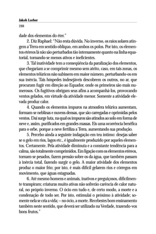 Jakob Lorber
288

dade dos elementos do éter.”
      2. Diz Raphael: “Não resta dúvida. No inverno, os raios solares atin-
gem a Terra em sentido oblíquo, em ambos os polos. Por isto, os elemen-
tos etéreos lá não são perturbados tão intensamente quanto na linha equa-
torial, tornando-se menos ativos e ineficientes.
      3. Tal inatividade tem a conseqüência da paralização dos elementos,
que chegariam a se comprimir mesmo sem atrito, caso, em tais zonas, os
elementos telúricos não subissem em maior número, perturbando-os em
sua inércia. Tais hóspedes indesejáveis descobrem os outros, no ar, que
procuram fugir em direção ao Equador, onde os primeiros são mais nu-
merosos. Os fugitivos obrigam seus afins a acompanhá-los, provocando
ventos gelados, em virtude da atividade menor. Somente a atividade ele-
vada produz calor.
      4. Quando os elementos impuros na atmosfera telúrica aumentam,
formam-se neblinas e nuvens densas, que são carregadas e oprimidas pelos
ventos. Daí surge luta, na qual os impuros são atirados ao solo em forma de
neve e, assim, purificados em grandes massas. Eis uma ocorrência benéfica
para o orbe, porque a neve fertiliza a Terra, aumentando sua produção.
      5. Percebo ainda a seguinte indagação em teu íntimo: desejas saber
se o gelo em rios, lagos etc., é igualmente produzido por aqueles elemen-
tos. Certamente. Pela atividade diminuta e a constante tendência para a
calma, são totalmente comprimidos. Em ligação com os elementos etéreos,
tornam-se pesados, fazem pressão sobre os da água, que também passam
à inércia total, fazendo surgir o gelo. A maior atividade dos elementos
produz o maior frio; por isto, é mais difícil gelarem rios e córregos em
movimento, que águas estagnadas.
      6. Até mesmo homens e animais, inativos e preguiçosos, dificilmen-
te transpiram; criaturas muito ativas não sofrerão carência de calor natu-
ral, no próprio inverno. O ócio em tudo e, de certo modo, a morte e a
condenação de todo ser. Por isto, estimulai o próximo à atividade; so-
mente nela se cria a vida; – no ócio, a morte. Recebestes bom ensinamento
também neste sentido, que deverá ser utilizado na Verdade, trazendo-vos
bons frutos.”
 