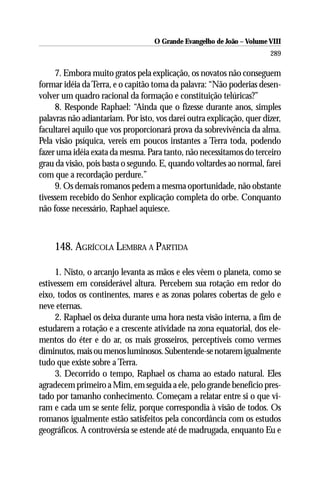O Grande Evangelho de João – Volume VIII
                                                                       289

     7. Embora muito gratos pela explicação, os novatos não conseguem
formar idéia da Terra, e o capitão toma da palavra: “Não poderias desen-
volver um quadro racional da formação e constituição telúricas?”
     8. Responde Raphael: “Ainda que o fizesse durante anos, simples
palavras não adiantariam. Por isto, vos darei outra explicação, quer dizer,
facultarei aquilo que vos proporcionará prova da sobrevivência da alma.
Pela visão psíquica, vereis em poucos instantes a Terra toda, podendo
fazer uma idéia exata da mesma. Para tanto, não necessitamos do terceiro
grau da visão, pois basta o segundo. E, quando voltardes ao normal, farei
com que a recordação perdure.”
     9. Os demais romanos pedem a mesma oportunidade, não obstante
tivessem recebido do Senhor explicação completa do orbe. Conquanto
não fosse necessário, Raphael aquiesce.



    148. AGRÍCOLA LEMBRA A PARTIDA

     1. Nisto, o arcanjo levanta as mãos e eles vêem o planeta, como se
estivessem em considerável altura. Percebem sua rotação em redor do
eixo, todos os continentes, mares e as zonas polares cobertas de gelo e
neve eternas.
     2. Raphael os deixa durante uma hora nesta visão interna, a fim de
estudarem a rotação e a crescente atividade na zona equatorial, dos ele-
mentos do éter e do ar, os mais grosseiros, perceptíveis como vermes
diminutos, mais ou menos luminosos. Subentende-se notarem igualmente
tudo que existe sobre a Terra.
     3. Decorrido o tempo, Raphael os chama ao estado natural. Eles
agradecem primeiro a Mim, em seguida a ele, pelo grande benefício pres-
tado por tamanho conhecimento. Começam a relatar entre si o que vi-
ram e cada um se sente feliz, porque correspondia à visão de todos. Os
romanos igualmente estão satisfeitos pela concordância com os estudos
geográficos. A controvérsia se estende até de madrugada, enquanto Eu e
 