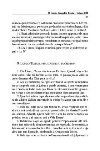 O Grande Evangelho de João – Volume VIII
                                                                       29

de meios para reconhecer o Galileu em Sua Natureza Intrínseca. Crê-me,
não me deixei encantar por êxtases produzidos através de milagres, a fim
de descobrir o Messias no Sublime Galileu. Outros foram os motivos!
     11. Estais admirados acerca do jovem, dos sete egípcios e de mim
mesmo; entretanto, vos asseguro desconhecerdes o primeiro, assim como
aquele grupo ainda incorrupto, como foram os patriarcas, e de igual modo
ignorais como me era possível saber de tudo que falastes!”
     12. Diz o outro: “Explica-te melhor, para vermos se poderemos se-
guir a tua fé!”



    9. LÁZARO TESTEMUNHA A RESPEITO DO SENHOR

     1. Diz Lázaro: “Acaso não leste na Escritura: Quando vier o Se-
nhor como Filho do homem a esta Terra, os poucos justos verão os
anjos descerem dos Céus para servi-Lo?
     2. Aos sete habitantes do Egito setentrional, o espírito demonstrou
ter-se cumprido entre os judeus a grande promessa, e aqui vieram para
ver o Senhor de toda Glória qual Homem entre os homens, tão ignoran-
tes e cegos a não perceberem o que estrangeiros vêem em plena Luz.
     3. Quanto à minha capacidade em saber o que discutistes, é dádi-
va do sublime Galileu, em virtude de minha fé e amor para com Ele e
aos necessitados.
     4. Falta-me outro meio para testificá-lo, senão repetindo que as-
sim é, e será minha firme convicção que o Galileu é o Messias Prometi-
do, Jehovah, Zebaoth! Quem Nele crer e amá-Lo acima de tudo e ao
próximo como a si mesmo, terá a Vida Eterna!
     5. Podeis fazer o que vos agrade, pois Ele Próprio ensina: Até mes-
mo o livre arbítrio do demônio tem que ser respeitado, do contrário, o
homem não seria semelhante a Deus. Semelhar-se-ia ao irracional, cuja
alma não tem liberdade, obedecendo à Onipotência Divina.
     6. Tudo que vedes na Terra e no Firmamento está sob julgamento e
 