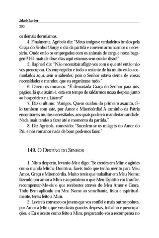 Jakob Lorber
290

os demais dormíamos.
     4. Finalmente, Agrícola diz: “Meus amigos e verdadeiros irmãos pela
Graça do Senhor! Surge o dia da partida e convém arrumarmos o neces-
sário. Onde estão os empregados com os animais de carga e nossa baga-
gem? Há mais de doze dias aqui estamos sem cuidar disso!”
     5. Raphael diz: “Não necessitais afligir-vos com o que até então não
vos preocupou. Os empregados e todo o restante de há muito estão aco-
modados aqui, sem o saberdes; pois o Senhor estava ciente de vossas
necessidades e mandou que eu organizasse tudo.”
     6. Dizem os romanos: “É demasiada Graça do Senhor para nós,
pagãos. Já que assim é, está em tempo de saldarmos nossa despesa junto
ao hospedeiro e a Lázaro!”
     7. Diz o último: “Amigos, Quem cuidou do primeiro assunto, fê-
lo também com este, por Amor e Misericórdia! A caminho da Pátria
encontrareis muitos necessitados, aos quais podereis manifestar caridade.
Nada mais tendes a fazer até o momento da partida.”
     8. Diz Agrícola, comovido: “Sucedem-se os milagres do Amor do
Pai, e nós romanos nada de bom podemos fazer.”



      149. O DESTINO DO SENHOR

     1. Nisto desperto, levanto-Me e digo: “Se crerdes em Mim e agirdes
como manda Minha Doutrina, fazeis tudo que tenha mérito para Meu
Amor, Graça e Misericórdia. Muito tereis que trabalhar em Meu Nome;
fazendo por amor a Mim e ao próximo o que Meu Espírito vos insuflar,
recompensar-Me-eis o que recebestes através do Meu Amor e Graça.
Todo Bem aplicado em Meu Nome ao semelhante, física e espiritual-
mente, tereis feito a Mim.
     2. Levareis convosco os jovens que vos confiei e mais outros pobres,
por Amor a Mim, que vos darão grandes despesas, trabalho e preocupa-
ções, e Eu o aceito como feito a Mim, preparando-vos a recompensa no
 
