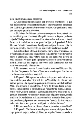 O Grande Evangelho de João – Volume VIII
                                                                       291

Céu, e neste mundo nada padecereis.
     3. Caso fordes experimentados por provações e tentações – o que
não pode deixar de acontecer neste mundo – suportai-as com paciência e
sem vos irritar, pois se transformarão em bênçãos. Os que Eu amo terão
que passar por provas e provações.
     4. No Monte das Oliveiras dei a entender que, em futuro não distan-
te, permitirei que os criminosos Me aprisionem e crucifiquem qual reles
culpado. Tal chegando aos vossos ouvidos, não vos aborreçais, mas continuai
firmes na fé em Mim e no amor para Comigo, participando da Minha
Obra de Salvação das criaturas, das algemas antigas e duras da noite da
morte, do pecado e da escravidão, da superstição tenebrosa e mortal!
     5. Muito embora este Meu Corpo seja morto pelos criminosos, Eu
o vivificarei no terceiro dia, ressuscitando como Eterno Vencedor sobre a
morte e julgamento. Mas, voltarei junto de vós, dando-vos a Força de
Meu Espírito e Vontade para a própria vivificação e bem-aventurança
eternas. Aviso-vos pela segunda vez e com toda clareza para não vos
aborrecerdes quando tal se realizar.
     6. No momento pensais: Por que deve isto acontecer? Não teria Ele,
o Senhor Onipotente de Céus e Terra, outros meios para dominar os
criminosos e tornar felizes os crentes?
     7. Respondo: Não quero que assim aconteça, pois teria outros mei-
os e caminhos para salvar e tornar felizes os Meus filhos. As criaturas más
assim o querem e Eu o permito, para que se convertam à verdadeira fé em
Mim, pelo remorso e a penitência. A corja do Templo brada seguida-
mente: Vamos prendê-lo e matá-lo! Caso ressuscitar da tumba, acredita-
remos nele! Querem, portanto, fazer essa última prova em Mim e Eu o
permito, finalmente. Por esse meio, muitos cegos adquirirão a visão, crendo
em Mim. Os verdadeiros maldosos conhecerão a medida de seus peca-
dos, caindo em julgamento e na morte eterna. Quando Eu tiver ressusci-
tado, irei a Roma para que vos certifiqueis de Minhas Palavras.”
     8. Diz o romano Marcus: “Senhor e Mestre, quando acontecerá isso?”
     9. Respondo: “Em breve. Antes de passar um ano, virei para dar-vos
o que prometi. Agora, nada mais diremos a respeito. Vamos presenciar a
 