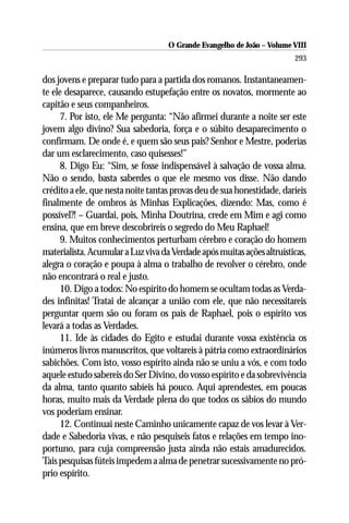 O Grande Evangelho de João – Volume VIII
                                                                        293

dos jovens e preparar tudo para a partida dos romanos. Instantaneamen-
te ele desaparece, causando estupefação entre os novatos, mormente ao
capitão e seus companheiros.
     7. Por isto, ele Me pergunta: “Não afirmei durante a noite ser este
jovem algo divino? Sua sabedoria, força e o súbito desaparecimento o
confirmam. De onde é, e quem são seus pais? Senhor e Mestre, poderias
dar um esclarecimento, caso quisesses!”
     8. Digo Eu: “Sim, se fosse indispensável à salvação de vossa alma.
Não o sendo, basta saberdes o que ele mesmo vos disse. Não dando
crédito a ele, que nesta noite tantas provas deu de sua honestidade, daríeis
finalmente de ombros às Minhas Explicações, dizendo: Mas, como é
possível?! – Guardai, pois, Minha Doutrina, crede em Mim e agi como
ensina, que em breve descobrireis o segredo do Meu Raphael!
     9. Muitos conhecimentos perturbam cérebro e coração do homem
materialista. Acumular a Luz viva da Verdade após muitas ações altruísticas,
alegra o coração e poupa à alma o trabalho de revolver o cérebro, onde
não encontrará o real e justo.
     10. Digo a todos: No espírito do homem se ocultam todas as Verda-
des infinitas! Tratai de alcançar a união com ele, que não necessitareis
perguntar quem são ou foram os pais de Raphael, pois o espírito vos
levará a todas as Verdades.
     11. Ide às cidades do Egito e estudai durante vossa existência os
inúmeros livros manuscritos, que voltareis à pátria como extraordinários
sabichões. Com isto, vosso espírito ainda não se uniu a vós, e com todo
aquele estudo sabereis do Ser Divino, do vosso espírito e da sobrevivência
da alma, tanto quanto sabíeis há pouco. Aqui aprendestes, em poucas
horas, muito mais da Verdade plena do que todos os sábios do mundo
vos poderiam ensinar.
     12. Continuai neste Caminho unicamente capaz de vos levar à Ver-
dade e Sabedoria vivas, e não pesquiseis fatos e relações em tempo ino-
portuno, para cuja compreensão justa ainda não estais amadurecidos.
Tais pesquisas fúteis impedem a alma de penetrar sucessivamente no pró-
prio espírito.
 