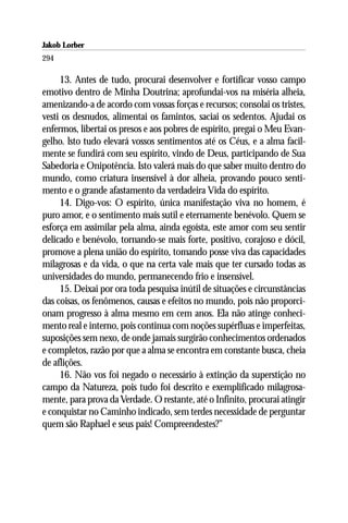 Jakob Lorber
294

     13. Antes de tudo, procurai desenvolver e fortificar vosso campo
emotivo dentro de Minha Doutrina; aprofundai-vos na miséria alheia,
amenizando-a de acordo com vossas forças e recursos; consolai os tristes,
vesti os desnudos, alimentai os famintos, saciai os sedentos. Ajudai os
enfermos, libertai os presos e aos pobres de espírito, pregai o Meu Evan-
gelho. lsto tudo elevará vossos sentimentos até os Céus, e a alma facil-
mente se fundirá com seu espírito, vindo de Deus, participando de Sua
Sabedoria e Onipotência. Isto valerá mais do que saber muito dentro do
mundo, como criatura insensível à dor alheia, provando pouco senti-
mento e o grande afastamento da verdadeira Vida do espírito.
     14. Digo-vos: O espírito, única manifestação viva no homem, é
puro amor, e o sentimento mais sutil e eternamente benévolo. Quem se
esforça em assimilar pela alma, ainda egoísta, este amor com seu sentir
delicado e benévolo, tornando-se mais forte, positivo, corajoso e dócil,
promove a plena união do espírito, tomando posse viva das capacidades
milagrosas e da vida, o que na certa vale mais que ter cursado todas as
universidades do mundo, permanecendo frio e insensível.
     15. Deixai por ora toda pesquisa inútil de situações e circunstâncias
das coisas, os fenômenos, causas e efeitos no mundo, pois não proporci-
onam progresso à alma mesmo em cem anos. Ela não atinge conheci-
mento real e interno, pois continua com noções supérfluas e imperfeitas,
suposições sem nexo, de onde jamais surgirão conhecimentos ordenados
e completos, razão por que a alma se encontra em constante busca, cheia
de aflições.
     16. Não vos foi negado o necessário à extinção da superstição no
campo da Natureza, pois tudo foi descrito e exemplificado milagrosa-
mente, para prova da Verdade. O restante, até o Infinito, procurai atingir
e conquistar no Caminho indicado, sem terdes necessidade de perguntar
quem são Raphael e seus pais! Compreendestes?”
 