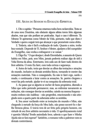 O Grande Evangelho de João – Volume VIII
                                                                       295

    151. AJUDA DO SENHOR NA EVOLUÇÃO ESPIRITUAL

      1. Diz o capitão: “Presumo estarmos todos bem esclarecidos. Trata-se
de uma nova Doutrina, não obstante alguns sábios terem feito algumas
alusões, mas que não podiam ser praticadas. Aqui o caso é diferente. Tu
Mesmo Te apresentas como Mestre da Vida, portanto, tudo que dizes é
Verdade e quem a seguir terá que alcançar o que prometeste como efeito.
      2. Todavia, não é fácil a realização de tudo. Quanto a mim, tenho
boa vontade. Depende de Ti, Senhor e Mestre, ajudares o fiel cumpridor
do Evangelho, caso venha a enfraquecer e se cansar.”
      3. Digo Eu: “O que desejas é, desde Eternidades, o assunto de Quem
habita em Mim, pois, sem Mim, jamais podereis realizar algo de útil à
Vida Eterna da alma. Entretanto, terá cada um de fazer tudo dentro do
livre arbítrio. O resto Eu farei, com toda certeza e segurança.
      4. Antes de tudo, terás que desviar os olhos das tentações e atrações
do mundo, inclusive os demais sentidos físicos, tornando-te mestre das
sensações materiais. Não o conseguindo, Eu não te farei cego, surdo e
mudo, e continuarás a lutar contra as sensações. Se, porém chegares a
vencê-las pela metade, ajudar-te-ei na conquista da soberania total.
      5. Ao passo que se alguém se encher de bons propósitos, dizendo a
Mim que neles pretende permanecer, mas, ao enfrentar novamente as
seduções, não consegue desviar os sentidos, caindo na mesma fraqueza –
muito embora não maldosa – não progredirá, estacionando e não atin-
gindo nem a quarta parte da soberania sobre os sentidos.
      6. Seu amor vacilando entre as tentações do mundo e Mim, não
chegando à metade da força do Meu lado, não posso socorrê-lo e dar-
lhe firmeza plena. O início tem de ser feito pelo próprio homem, em
virtude de seu livre arbítrio necessário à vida. O aperfeiçoamento total
é questão Minha! Tendo assimilado bem, saberás o que fazer e Minha
Ajuda não se fará esperar!” Satisfeito, o romano volta a palestrar com os
demais conterrâneos.
 