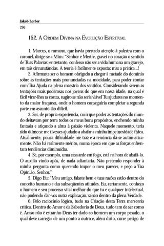 Jakob Lorber
296

      152. A ORDEM DIVINA NA EVOLUÇÃO ESPIRITUAL

      1. Marcus, o romano, que havia prestado atenção à palestra com o
coronel, dirige-se a Mim: “Senhor e Mestre, gravei no coração o sentido
de Tuas Palavras; entretanto, confesso não ser a vida humana um gracejo,
em tais circunstâncias. A teoria é facilmente exposta; mas a prática...!
      2. Afirmaste ser o homem obrigado a chegar à metade do domínio
sobre as tentações mais pronunciadas na mocidade, para poder contar
com Tua Ajuda na plena maestria dos sentidos. Considerando serem as
tentações mais poderosas nos jovens do que em nossa idade, na qual é
fácil virar-lhes as costas, sugiro se não seria viável Tu ajudares no momen-
to da maior fraqueza, onde o homem conseguiria completar a segunda
parte em assunto tão difícil.
      3. Sei, de própria experiência, com que poder as tentações do mun-
do deitavam por terra todos os meus bons propósitos, enchendo minha
fantasia e atiçando a alma à paixão violenta. Naquele momento, teria
sido ótimo se me tivesses ajudado a abafar a minha impetuosidade física.
Atualmente, pouca dificuldade me traz e a renúncia dá-se automatica-
mente. Não há realmente mérito, numa época em que as forças enfren-
tam tendências diminuídas.
      4. Se, por exemplo, uma casa arde em fogo, está na hora de abafá-lo.
O auxílio vindo após, de nada adiantaria. Não pretendo responder à
minha pergunta como querendo impor o meu parecer, e peço a Tua
Opinião, Senhor.”
      5. Digo Eu: “Meu amigo, falaste bem e tuas razões estão dentro do
conceito humano e das subseqüentes atitudes. Eu, certamente, conheço
o homem e seu processo vital melhor do que tu e qualquer intelectual,
não podendo dar-vos outra explicação, senão dentro da plena Verdade.
      6. Pelo raciocínio lógico, tudo na Criação desta Terra mereceria
crítica. Dentro do Amor e da Sabedoria de Deus, tudo tem de ser como
é. Acaso não é estranho Deus ter dado ao homem um corpo pesado, o
qual deve carregar de um ponto a outro e, além disto, corre perigo de
 