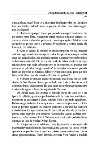 O Grande Evangelho de João – Volume VIII
                                                                       297

quedas desastrosas?! Não teria sido mais inteligente dar-lhe um físico
leve qual inseto, podendo saltar de grandes alturas e, caso caísse n’água,
não se afogasse?
      7. Deste exemplo perceberás porque o homem precisa de um cor-
po pesado nesta Terra, conquanto esteja exposto a muitos perigos, to-
davia vencidos e afastados pela razão, assim que quiser. Muitas vezes
sucumbe ao perigo quem o procura. Prossigamos a crítica acerca da
formação das criaturas.
      8. Que te parece: É razoável os frutos surgirem em sua máxima
delicadeza germinativa numa época rude e tempestuosa, em que muitas
vezes são prejudicados, não podendo crescer e amadurecer em benefício
de homens e animais? Não seria mais prudente deixar surgirem os vege-
tais tão fortes que nada sofressem com as intempéries, ou mandar que
serenem na primeira fase germinativa?! A inteligência humana poderia
fazer tais objeções ao Criador, Sábio e Onipotente; pois, para que fim
fazer surgir algo, quando tem de enfrentar mil perigos?!
      9. Milhares de pessoas assim conjeturam; mas Deus não Se pode
afastar de Sua Ordem Eterna, permitindo que tudo tenha início mui
delicado e fraco, pois somente Ele sabe quais as condições propícias para
a existência segura e firme dos espíritos da Natureza.
      10. Ainda assim, Ele protege o delicado surgir de todo ser e, na
época da colheita, quase sempre há o bastante de tudo para as criaturas,
mormente as que amam a Deus, confiam Nele e por tudo agradecem.
Podem surgir colheitas fracas, que nem o necessário produzam. O Se-
nhor as permite quando os homens começam a esquecê-Lo com seu
materialismo. Os que continuam firmes na fé em dias de provações e
provas, serão supridos sem passarem necessidades. Assim, poderia pros-
seguir na crítica humana feita à Natureza; entretanto, não poderia alterar
ou sustar as Leis de Minha Ordem Eterna.
      11. O que sucede às criaturas, dá-se igualmente na conquista da
maestria da vida do homem, dentro da Minha Ordem. No início, tem de
apresentar-se positivo e lutar contra as paixões que o assoberbam, com as
armas proporcionadas. Assim fazendo, receberá Meu Auxílio à medida
 