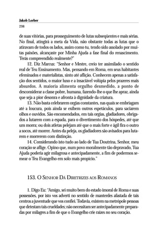 Jakob Lorber
298

de suas vitórias, para prosseguimento de lutas subseqüentes e mais sérias.
No final, atingirá a meta da Vida, não obstante todas as lutas que o
atiravam de todos os lados, assim como tu, tendo sido assolado por mui-
tas paixões, alcançaste por Minha Ajuda a fase final do renascimento.
Terás compreendido realmente?”
     12. Diz Marcus: “Senhor e Mestre, creio ter assimilado o sentido
real de Teu Ensinamento. Mas, pensando em Roma, em seus habitantes
efeminados e materialistas, sinto até aflição. Conhecem apenas a satisfa-
ção dos sentidos, o maior luxo e a insaciável volúpia pelos prazeres mais
absurdos. A maioria alimenta orgulho desmedido, a ponto de
desconsiderar a classe pobre, humana, fazendo-lhe o que lhe apraz, ainda
que seja a pior desonra e afronta à dignidade da criatura.
     13. Não basta celebrarem orgias constantes, nas quais se embriagam
até a loucura, pois ainda se exibem outros espetáculos, para saciarem
olhos e ouvidos. São encomendados, em tais orgias, gladiadores, obriga-
dos a lutarem com a espada, para o divertimento dos hóspedes, até que
um morra; ou dois atletas pelejam até que o mais forte e ágil fira o outro
a socos, até morrer. Antes da peleja, os gladiadores são avisados para luta-
rem e morrerem com distinção.
     14. Considerando isto tudo ao lado de Tua Doutrina, Senhor, meu
coração se aflige. Opino que, num povo moralmente tão depravado, Tua
Ajuda poderia agir milagrosa e antecipadamente, a fim de podermos se-
mear o Teu Evangelho em solo mais propício.”



      153. O SENHOR DÁ DIRETRIZES AOS ROMANOS

     1. Digo Eu: “Amigo, sei muito bem do estado imoral de Roma e suas
possessões, por isto vos adverti no sentido de manterdes afastada de tais
centros a juventude que vos confiei. Todavia, existem na metrópole pessoas
que detestam tais crueldades; não necessitam ser antecipadamente prepara-
das por milagres a fim de que o Evangelho crie raízes no seu coração.
 