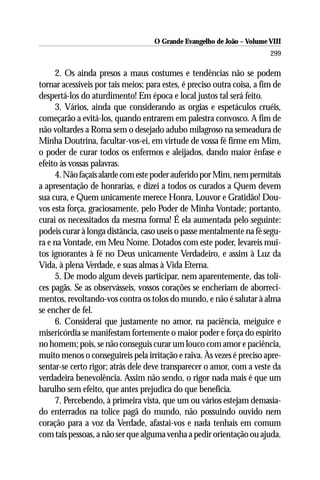 O Grande Evangelho de João – Volume VIII
                                                                         299

     2. Os ainda presos a maus costumes e tendências não se podem
tornar acessíveis por tais meios; para estes, é preciso outra coisa, a fim de
despertá-los do aturdimento! Em época e local justos tal será feito.
     3. Vários, ainda que considerando as orgias e espetáculos cruéis,
começarão a evitá-los, quando entrarem em palestra convosco. A fim de
não voltardes a Roma sem o desejado adubo milagroso na semeadura de
Minha Doutrina, facultar-vos-ei, em virtude de vossa fé firme em Mim,
o poder de curar todos os enfermos e aleijados, dando maior ênfase e
efeito às vossas palavras.
     4. Não façais alarde com este poder auferido por Mim, nem permitais
a apresentação de honrarias, e dizei a todos os curados a Quem devem
sua cura, e Quem unicamente merece Honra, Louvor e Gratidão! Dou-
vos esta força, graciosamente, pelo Poder de Minha Vontade; portanto,
curai os necessitados da mesma forma! É ela aumentada pelo seguinte:
podeis curar à longa distância, caso useis o passe mentalmente na fé segu-
ra e na Vontade, em Meu Nome. Dotados com este poder, levareis mui-
tos ignorantes à fé no Deus unicamente Verdadeiro, e assim à Luz da
Vida, à plena Verdade, e suas almas à Vida Eterna.
     5. De modo algum deveis participar, nem aparentemente, das toli-
ces pagãs. Se as observásseis, vossos corações se encheriam de aborreci-
mentos, revoltando-vos contra os tolos do mundo, e não é salutar à alma
se encher de fel.
     6. Considerai que justamente no amor, na paciência, meiguice e
misericórdia se manifestam fortemente o maior poder e força do espírito
no homem; pois, se não conseguis curar um louco com amor e paciência,
muito menos o conseguireis pela irritação e raiva. Às vezes é preciso apre-
sentar-se certo rigor; atrás dele deve transparecer o amor, com a veste da
verdadeira benevolência. Assim não sendo, o rigor nada mais é que um
barulho sem efeito, que antes prejudica do que beneficia.
     7. Percebendo, à primeira vista, que um ou vários estejam demasia-
do enterrados na tolice pagã do mundo, não possuindo ouvido nem
coração para a voz da Verdade, afastai-vos e nada tenhais em comum
com tais pessoas, a não ser que alguma venha a pedir orientação ou ajuda.
 