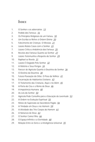 O Grande Evangelho de João – Volume VIII
                                                                           3

      ÍNDICE

1.    O Senhor e os adversários 13
2.    Pedido dos Fariseus 16
3.    Os Princípios Religiosos de um Fariseu 18
4.    Um Escriba se Refere à Ordem Divina 20
5.    Falecimento de Crianças. O Messias 21
6.    Lázaro Relata Casos com o Senhor 23
7.    Lázaro Critica a Indolência dos Fariseus 25
8.    Receios dos Fariseus Quanto ao Senhor 27
9.    Lázaro Testemunha a Respeito do Senhor 29
10.   Raphael se Revela 31
11.   Lázaro É Elogiado Pelo Senhor 32
12.   A Matéria e Seus Perigos 34
13.   Parecer de Agrícola Quanto à Doutrina do Senhor 36
14.   O Destino da Doutrina 38
15.   Futura Povoação do Orbe. O Peso da Velhice 41
16.   Encarnação de Habitantes Estelares 43
17.   O Tratamento das Criaturas, Aqui e no Além 45
18.   A Porta do Céu e o Reino de Deus 46
19.   A Impotência Humana 48
20.   As Leis do Senhor 50
21.   Agrícola Pede Conselho para a Educação da Juventude 53
22.   A Ordem na Evolução Espiritual 55
23.   Meios de Supressão ao Sacerdócio Pagão 56
24.   A Trindade em Deus e no Homem 59
25.   A Atividade dos Três Corpos do Homem 61
26.   A Natureza de Deus 63
27.   O Senhor Como Filho 66
28.   O Espaço Infinito e a Eternidade 68
29.   Relação Entre os Seres e a Inteligência Universal 70
 