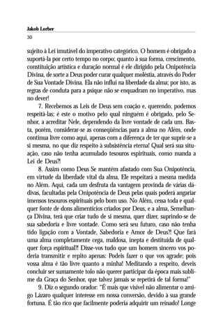 Jakob Lorber
30

sujeito à Lei imutável do imperativo categórico. O homem é obrigado a
suportá-la por certo tempo no corpo; quanto à sua forma, crescimento,
constituição artística e duração normal é ele dirigido pela Onipotência
Divina, de sorte a Deus poder curar qualquer moléstia, através do Poder
de Sua Vontade Divina. Ela não influi na liberdade da alma; por isto, as
regras de conduta para a psique não se enquadram no imperativo, mas
no dever!
     7. Recebemos as Leis de Deus sem coação e, querendo, podemos
respeitá-las; é este o motivo pelo qual ninguém é obrigado, pelo Se-
nhor, a acreditar Nele, dependendo da livre vontade de cada um. Bas-
ta, porém, considerar-se as conseqüências para a alma no Além, onde
continua livre como aqui, apenas com a diferença de ter que suprir-se a
si mesma, no que diz respeito à subsistência eterna! Qual será sua situ-
ação, caso não tenha acumulado tesouros espirituais, como manda a
Lei de Deus?!
     8. Assim como Deus Se mantém afastado com Sua Onipotência,
em virtude da liberdade vital da alma, Ele respeitará a mesma medida
no Além. Aqui, cada um desfruta da vantagem provinda de várias dá-
divas, facultadas pela Onipotência de Deus pelas quais poderá angariar
imensos tesouros espirituais pelo bom uso. No Além, cessa toda e qual-
quer fonte de dons alimentícios criados por Deus, e a alma, Semelhan-
ça Divina, terá que criar tudo de si mesma, quer dizer, suprindo-se de
sua sabedoria e livre vontade. Como será seu futuro, caso não tenha
tido ligação com a Vontade, Sabedoria e Amor de Deus?! Que fará
uma alma completamente cega, maldosa, inepta e destituída de qual-
quer força espiritual?! Disse-vos tudo que um homem sincero vos po-
deria transmitir e repito apenas: Podeis fazer o que vos agrade; pois
vossa alma é tão livre quanto a minha! Meditando a respeito, deveis
concluir ser sumamente tolo não querer participar da época mais subli-
me da Graça do Senhor, que talvez jamais se repetirá de tal forma!”
     9. Diz o segundo orador: “É mais que visível não alimentar o ami-
go Lázaro qualquer interesse em nossa conversão, devido à sua grande
fortuna. É tão rico que facilmente poderia adquirir um reinado! Longe
 