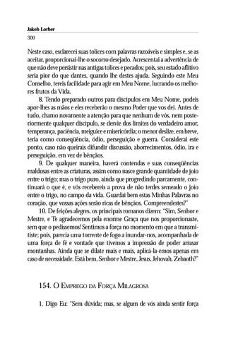 Jakob Lorber
300

Neste caso, esclarecei suas tolices com palavras razoáveis e simples e, se as
aceitar, proporcionai-lhe o socorro desejado. Acrescentai a advertência de
que não deve persistir nas antigas tolices e pecados; pois, seu estado aflitivo
seria pior do que dantes, quando lhe destes ajuda. Seguindo este Meu
Conselho, tereis facilidade para agir em Meu Nome, lucrando os melho-
res frutos da Vida.
      8. Tendo preparado outros para discípulos em Meu Nome, podeis
apor-lhes as mãos e eles receberão o mesmo Poder que vos dei. Antes de
tudo, chamo novamente a atenção para que nenhum de vós, nem poste-
riormente qualquer discípulo, se desvie dos limites do verdadeiro amor,
temperança, paciência, meiguice e misericórdia; o menor deslize, em breve,
teria como conseqüência, ódio, perseguição e guerra. Considerai este
ponto, caso não queirais difundir discussão, aborrecimentos, ódio, ira e
perseguição, em vez de bênçãos.
      9. De qualquer maneira, haverá contendas e suas conseqüências
maldosas entre as criaturas, assim como nasce grande quantidade de joio
entre o trigo; mas o trigo puro, ainda que progredindo parcamente, con-
tinuará o que é, e vós recebereis a prova de não terdes semeado o joio
entre o trigo, no campo da vida. Guardai bem estas Minhas Palavras no
coração, que vossas ações serão ricas de bênçãos. Compreendestes?”
      10. De feições alegres, os principais romanos dizem: “Sim, Senhor e
Mestre, e Te agradecemos pela enorme Graça que nos proporcionaste,
sem que o pedíssemos! Sentimos a força no momento em que a transmi-
tiste; pois, parecia uma torrente de fogo a inundar-nos, acompanhada de
uma força de fé e vontade que tivemos a impressão de poder arrasar
montanhas. Ainda que se dilate mais e mais, aplicá-la-emos apenas em
caso de necessidade. Está bem, Senhor e Mestre, Jesus, Jehovah, Zebaoth?”



      154. O EMPREGO DA FORÇA MILAGROSA

      1. Digo Eu: “Sem dúvida; mas, se algum de vós ainda sentir força
 