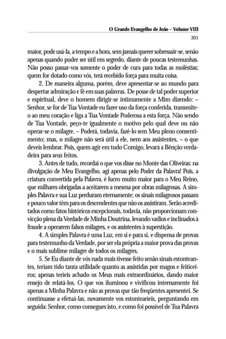 O Grande Evangelho de João – Volume VIII
                                                                        301

maior, pode usá-la, a tempo e a hora, sem jamais querer sobressair-se, senão
apenas quando puder ser útil em segredo, diante de poucas testemunhas.
Não posso passar-vos somente o poder de cura para todas as moléstias;
quem for dotado como vós, terá recebido força para muita coisa.
      2. De maneira alguma, porém, deve apresentar-se ao mundo para
despertar admiração e fé em suas palavras. De posse de tal poder superior
e espiritual, deve o homem dirigir-se intimamente a Mim dizendo: –
Senhor, se for de Tua Vontade eu fazer uso da força conferida, transmite-
o ao meu coração e liga a Tua Vontade Poderosa a esta força. Não sendo
de Tua Vontade, peço-te igualmente o motivo pelo qual deve ou não
operar-se o milagre. – Poderá, todavia, fazê-lo sem Meu pleno consenti-
mento; mas, o milagre não será útil a ele, nem aos assistentes, – o que
deveis lembrar. Pois, quem agir em tudo Comigo, levará a Bênção verda-
deira para seus feitos.
      3. Antes de tudo, recordai o que vos disse no Monte das Oliveiras: na
divulgação de Meu Evangelho, agi apenas pelo Poder da Palavra! Pois, a
criatura convertida pela Palavra, é lucro muito maior para o Meu Reino,
que milhares obrigadas a aceitarem a mesma por obras milagrosas. A sim-
ples Palavra e sua Luz perduram eternamente; os sinais milagrosos passam
e pouco valor têm para os descendentes que não os assistiram. Serão acredi-
tados como fatos históricos excepcionais, todavia, não proporcionam con-
vicção plena da Verdade de Minha Doutrina, levando vadios e inclinados à
fraude a operarem falsos milagres, e os assistentes à superstição.
      4. A simples Palavra é uma Luz, em si e para si, e dispensa de provas
para testemunho da Verdade, por ser ela própria a maior prova das provas
e o mais sublime milagre de todos os milagres.
      5. Se Eu diante de vós nada mais tivesse feito senão sinais estontean-
tes, teriam tido tanta utilidade quanto as assistidas por magos e feiticei-
ros; apenas teríeis achado os Meus mais extraordinários, dando maior
ensejo de relatá-los. O que vos iluminou e vivificou internamente foi
apenas a Minha Palavra e não as provas que tão freqüentes apresentei. Se
continuasse a efetuá-las, novamente vos estontearíeis, perguntando em
seguida: Senhor, como consegues isto, e como foi possível de Tua Palavra
 