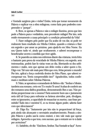 Jakob Lorber
302

e Vontade surgirem pão e vinho? Então, teria que tomar novamente da
Palavra e explicar-vos a obra milagrosa, como fazia para poderdes com-
preender o “porquê”.
     6. Bem, se apenas a Palavra e não o milagre ilumina, prova que isto
pode a Palavra pura e verdadeira, sem precedente milagre! Por isto, nela
reside eternamente a causa principal e a condição primordial da Vida!
     7. Fazer milagres pelo poder que Eu acabo de vos dar, só pode ter
realmente bom resultado em Minha Ordem, quando a criatura o fizer
em segredo e por amor ao próximo, para ajudá-lo em Meu Nome. Eu
sou Quem tudo vê, ainda que ocultamente, e saberei recompensar o
beneficiador secreto à medida que tiver agido.
     8. Se puserdes as mãos nos enfermos diante das criaturas, tereis feito
o bastante para prova da veracidade de Minha Palavra; em segredo, sem
testemunhas, podeis faze-lo várias vezes ao dia, libertando-os dos sofri-
mentos e males, sem que apenas um deles venha a saber quem o fez.
Digo-vos: Tal cura vale mais para Mim que cem, feitas perante o mundo!
Por isto, aplicai a força conferida dentro do Meu Plano, que saberei re-
compensar-vos. Tereis compreendido isto?” Agradecidos, todos confir-
mam e meditam sobre Minhas Palavras.
     9. Nisto, se aproxima o comandante de Belém e diz: “Senhor e Mestre,
também sou romano, creio em Ti e muito Te amo! Acabas de conferir aos
dez romanos uma dádiva grandiosa, demonstrando-lhes o uso. Não po-
derias proporcionar-me o mesmo? Faria somente bom uso e justamente
seria útil tal Graça para enfrentar os fariseus atrevidos; pois, divulgam,
entre os ignorantes, a capacidade de ressuscitar os mortos, caso fosse per-
mitido! Tudo isto é mentira! E, se eu tivesse algum poder, saberia fazer
com que silenciassem!”
     10. Digo Eu: “Justamente por isto não te proporcionei tal força,
pois ainda não alcançaste o necessário amadurecimento. Possuis a sim-
ples Palavra e podes usá-la como ensinei, e isto vale mais que operar
milagres. Aproveita o que tens, com sucesso, que o restante ser-te-á dado
por acréscimo!”
     11. Satisfeito, ele diz: “Está bem, Senhor, Tua Vontade se faça!” Acres-
 