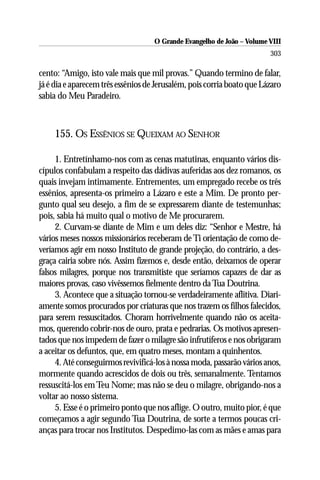O Grande Evangelho de João – Volume VIII
                                                                        303

cento: “Amigo, isto vale mais que mil provas.” Quando termino de falar,
já é dia e aparecem três essênios de Jerusalém, pois corria boato que Lázaro
sabia do Meu Paradeiro.



     155. OS ESSÊNIOS SE QUEIXAM AO SENHOR

     1. Entretínhamo-nos com as cenas matutinas, enquanto vários dis-
cípulos confabulam a respeito das dádivas auferidas aos dez romanos, os
quais invejam intimamente. Entrementes, um empregado recebe os três
essênios, apresenta-os primeiro a Lázaro e este a Mim. De pronto per-
gunto qual seu desejo, a fim de se expressarem diante de testemunhas;
pois, sabia há muito qual o motivo de Me procurarem.
     2. Curvam-se diante de Mim e um deles diz: “Senhor e Mestre, há
vários meses nossos missionários receberam de Ti orientação de como de-
veríamos agir em nosso Instituto de grande projeção, do contrário, a des-
graça cairia sobre nós. Assim fizemos e, desde então, deixamos de operar
falsos milagres, porque nos transmitiste que seríamos capazes de dar as
maiores provas, caso vivêssemos fielmente dentro da Tua Doutrina.
     3. Acontece que a situação tornou-se verdadeiramente aflitiva. Diari-
amente somos procurados por criaturas que nos trazem os filhos falecidos,
para serem ressuscitados. Choram horrivelmente quando não os aceita-
mos, querendo cobrir-nos de ouro, prata e pedrarias. Os motivos apresen-
tados que nos impedem de fazer o milagre são infrutíferos e nos obrigaram
a aceitar os defuntos, que, em quatro meses, montam a quinhentos.
     4. Até conseguirmos revivificá-los à nossa moda, passarão vários anos,
mormente quando acrescidos de dois ou três, semanalmente. Tentamos
ressuscitá-los em Teu Nome; mas não se deu o milagre, obrigando-nos a
voltar ao nosso sistema.
     5. Esse é o primeiro ponto que nos aflige. O outro, muito pior, é que
começamos a agir segundo Tua Doutrina, de sorte a termos poucas cri-
anças para trocar nos Institutos. Despedimo-las com as mães e amas para
 